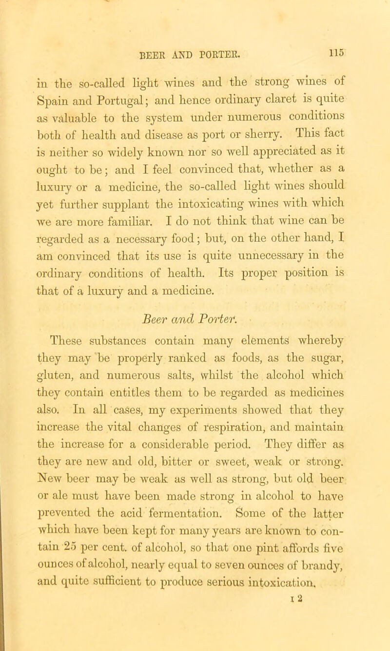 BEER AND PORTER. in the so-called light wines and the strong wines of Spain and Portugal; and hence ordinary claret is quite as valuable to the system under numerous conditions both of health and disease as port or sherry. This fact is neither so widely known nor so well appreciated as it ought to be; and I feel convinced that, whether as a luxury or a medicine, the so-called light wanes should yet further supplant the intoxicating wines with which we are more familiar. I do not think that wine can be regarded as a necessary food; but, on the other hand, I am convinced that its use is quite unnecessary in the ordinary conditions of health. Its proper position is that of a luxury and a medicine. Beer and Porter. These substances contain many elements whereby they may be properly ranked as foods, as the sugar, gluten, and numerous salts, whilst the alcohol which they contain entitles them to be regarded as medicines also. In all cases, my experiments showed that they increase the vital changes of respiration, and maintain the increase for a considerable period. They differ as they are new and old, bitter or sweet, weak or strong. New beer may be weak as well as strong, but old beer or ale must have been made strong in alcohol to have prevented the acid fermentation. Some of the latter which have been kept for many years are known to con- tain 25 per cent, of alcohol, so that one pint affords five ounces of alcohol, nearly equal to seven ounces of brandy, and quite sufficient to produce serious intoxication.