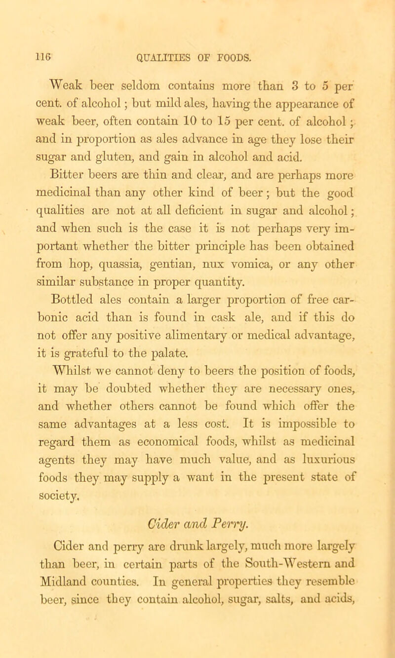 Weak beer seldom contains more than 3 to 5 per cent, of alcohol; but mild ales, having the appearance of weak beer, often contain 10 to 15 per cent, of alcohol; and in proportion as ales advance in age they lose their sugar and gluten, and gain in alcohol and acid. Bitter beers are thin and clear, and are perhaps more medicinal than any other kind of beer; but the good qualities are not at all deficient in sugar and alcohol; and when such is the case it is not perhaps very im- portant whether the bitter principle has been obtained from hop, quassia, gentian, nux vomica, or any other similar substance in proper quantity. Bottled ales contain a larger proportion of free car- bonic acid than is found in cask ale, and if this do not offer any positive alimentary or medical advantage, it is grateful to the palate. Whilst we cannot deny to beers the position of foods, it may be doubted whether they are necessary ones, and whether others cannot be found which offer the same advantages at a less cost. It is impossible to regard them as economical foods, whilst as medicinal agents they may have much value, and as luxurious foods they may supply a want in the present state of society. Cider and PeiTy. Cider and periy are drunk largely, much more largely than beer, in certain parts of the South-Western and Midland counties. In general properties they resemble beer, since they contain alcohol, sugar, salts, and acids,