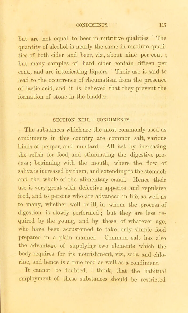 but are not equal to beer in nutritive qualities. The quantity of alcohol is nearly the same in medium quali- ties of both cider and beer, viz., about nine per cent.; but many samples of hard cider contain fifteen per cent., and are intoxicating liquors. Their use is said to lead to the occurrence of rheumatism from the presence of lactic acid, and it is believed that they prevent the formation of stone in the bladder. SECTION XIII.—CONDIMENTS. The substances which are the most commonly used as condiments in this country are common salt, various kinds of pepper, and mustard. All act by increasing the relish for food, and stimulating the digestive pro- cess ; beginning with the mouth, where the flow of saliva is increased by them, and extending to the stomach and the whole of the alimentary canal. Hence their use is very great with defective appetite and repulsive food, and to persons who are advanced in life, as well as to many, whether well or ill, in whom the process of digestion is slowly performed ; but they are less re- quired by the young, and by those, of whatever age, who have been accustomed to take only simple food prepared in a plain manner. Common salt has also the advantage of supplying two elements which the body requires for its nourishment, viz., soda and chlo- rine, and hence is a true food as well, as a condiment. It cannot be doubted, I think, that the habitual employment of these substances should be restricted