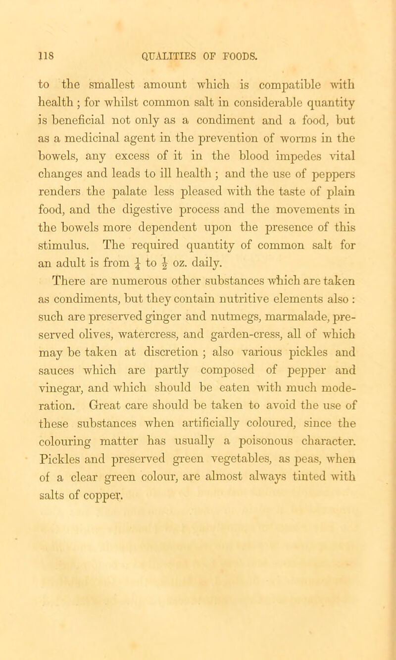 to the smallest amount which is compatible with health ; for whilst common salt in considerable quantity is beneficial not only as a condiment and a food, but as a medicinal agent in the prevention of worms in the bowels, any excess of it in the blood impedes vital changes and leads to ill health ; and the use of peppers renders the palate less pleased with the taste of plain food, and the digestive process and the movements in the bowels more dependent upon the presence of this stimulus. The required quantity of common salt for an adult is from to | oz. daily. There are numerous other substances which are taken as condiments, but they contain nutritive elements also : such are preserved ginger and nutmegs, marmalade, pre- served olives, watercress, and garden-cress, all of which may be taken at discretion ; also various pickles and sauces which are partly composed of pepper and vinegar, and which should be eaten with much mode- ration. Great care should be taken to avoid the use of these substances when artificially coloured, since the colouring matter has usually a poisonous character. Pickles and preserved green vegetables, as peas, when of a clear green colour, are almost always tinted with salts of copper.