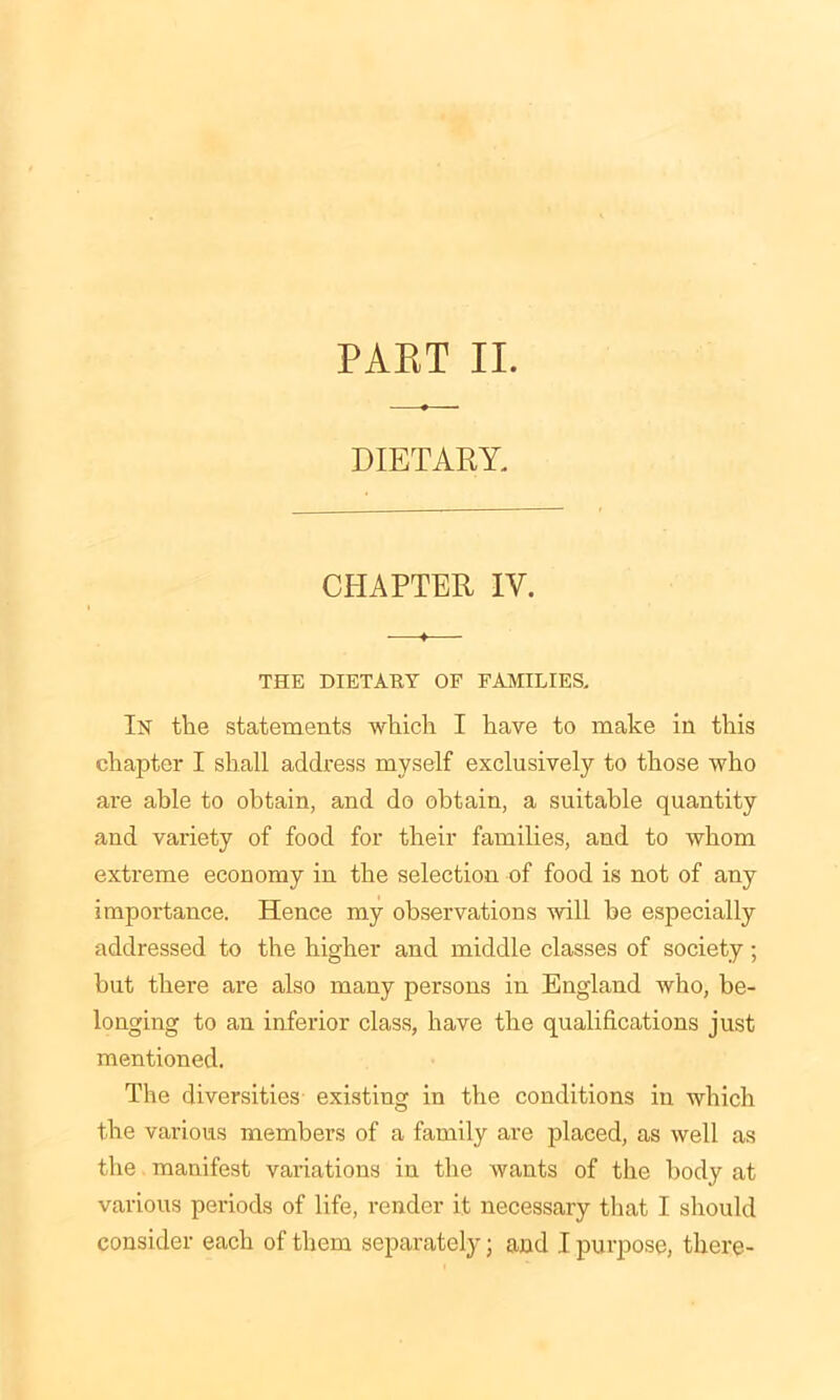 PAET II. DIETARY. CHAPTER IY. THE DIETARY OF FAMILIES. In the statements which I have to make in this chapter I shall address myself exclusively to those who are able to obtain, and do obtain, a suitable quantity and variety of food for their families, and to whom extreme economy in the selection of food is not of any importance. Hence my observations will he especially addressed to the higher and middle classes of society ; but there are also many persons in England who, be- longing to an inferior class, have the qualifications just mentioned. The diversities existing in the conditions in which the various members of a family are placed, as well as the manifest variations iu the wants of the body at various periods of life, render it necessary that I should