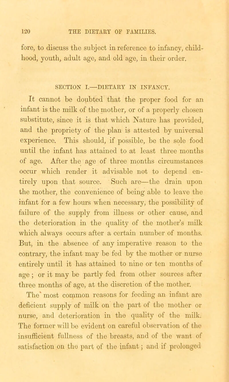 fore, to discuss the subject in reference to infancy, child- hood, youth, adult age, and old age, in their order. SECTION I.—DIETARY IN INFANCY. It cannot be doubted that the proper food for an infant is the milk of the mother, or of a properly chosen substitute, since it is that which Nature has provided, and the propriety of the plan is attested by universal exjDerience. This should, if possible, be the sole food until the infant has attained to at least three months of age. After the age of three months circumstances occur which render it advisable not to depend en- tirely upon that source. Such are—the drain upon the mother, the convenience of being able to leave the infant for a few hours when necessary, the possibility of failure of the supply from illness or other cause, and the deterioration in the quality of the mother’s milk which always occurs after a certain number of months. But, in the absence of any imperative reason to the contrary, the infant may be fed by the mother or nurse entirely until it has attained to nine or ten months of age ; or it may be partly fed from other sources after three months of age, at the discretion of the mother. The* most common reasons for feeding an infant are deficient supply of milk on the part of the mother or nurse, and deterioration in the quality of the milk. The former will be evident on careful observation of the insufficient fullness of the breasts, and of the want of satisfaction on the part of the infant; and if prolonged