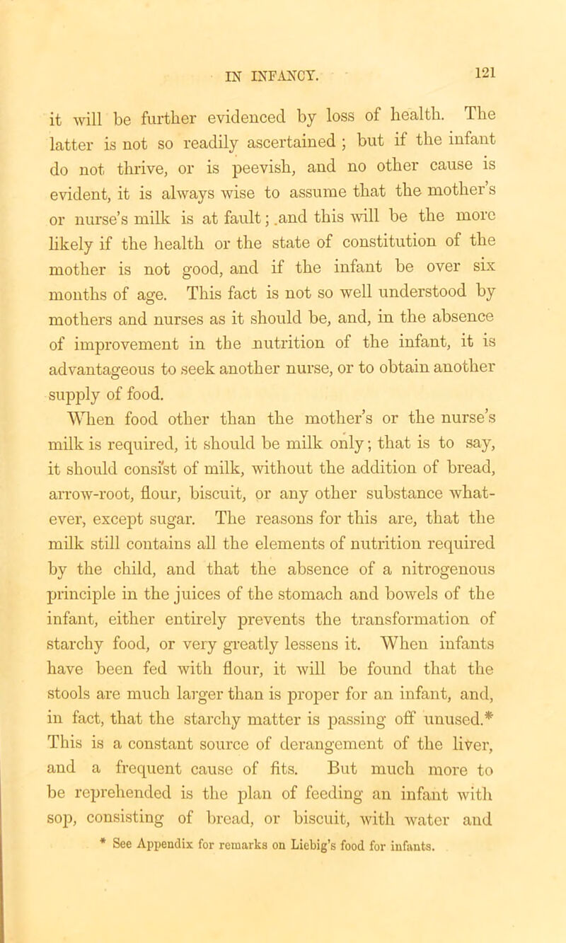 it will be further evidenced by loss of health. The latter is not so readily ascertained ; but if the infant do not thrive, or is peevish, and no other cause is evident, it is always wise to assume that the mother s or nurse’s milk is at fault; .and this will be the more likely if the health or the state of constitution of the mother is not good, and if the infant be over six months of age. This fact is not so well understood by mothers and nurses as it should be, and, in the absence of improvement in the nutrition of the infant, it is advantageous to seek another nurse, or to obtain another supply of food. When food other than the mother’s or the nurse’s milk is required, it should be milk only; that is to say, it should consist of milk, without the addition of bread, arrow-root, flour, biscuit, or any other substance what- ever, except sugar. The reasons for this are, that the milk still contains all the elements of nutrition required by the child, and that the absence of a nitrogenous principle in the juices of the stomach and bowels of the infant, either entirely prevents the transformation of starchy food, or very greatly lessens it. When infants have been fed with flour, it will be found that the stools are much larger than is proper for an infant, and, in fact, that the starchy matter is passing off unused.* This is a constant source of derangement of the liver, and a frequent cause of fits. But much more to be reprehended is the plan of feeding an infant with sop, consisting of bread, or biscuit, with water and * See Appendix for remarks on Liebig’s food for infants.