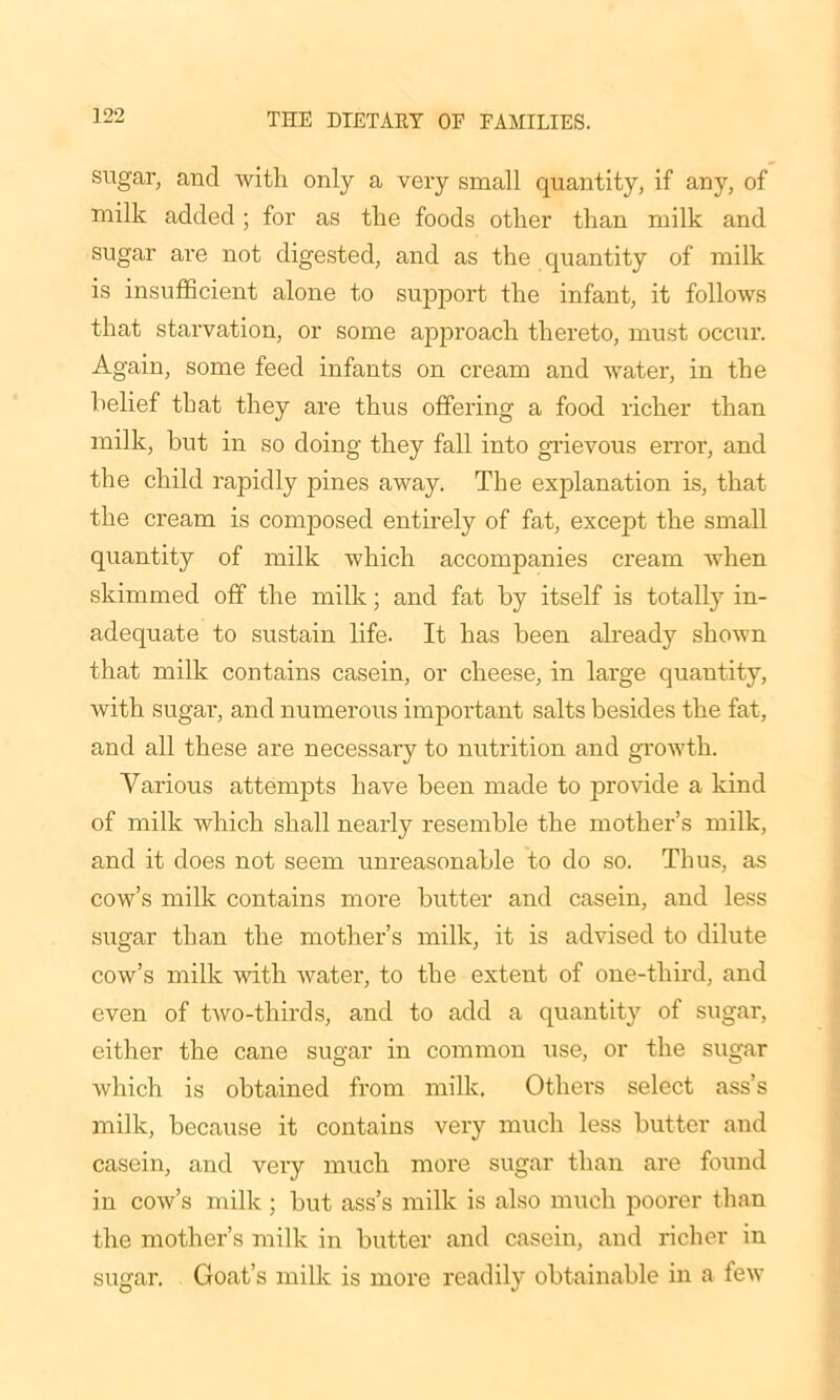 sugar, and with only a very small quantity, if any, of milk added ; for as the foods other than milk and sugar are not digested, and as the quantity of milk is insufficient alone to support the infant, it follows that starvation, or some approach thereto, must occur. Again, some feed infants on cream and water, in the belief that they are thus offering a food richer than milk, but in so doing they fall into grievous error, and the child rapidly pines away. The explanation is, that the cream is composed entirely of fat, except the small quantity of milk which accompanies cream when skimmed off the milk; and fat by itself is totally in- adequate to sustain life. It has been already shown that milk contains casein, or cheese, in large quantity, with sugar, and numerous important salts besides the fat, and all these are necessary to nutrition and growth. Various attempts have been made to provide a kind of milk which shall nearly resemble the mother’s milk, and it does not seem unreasonable to do so. Thus, as cow’s milk contains more butter and casein, and less sugar than the mother’s milk, it is advised to dilute cow’s milk with water, to the extent of one-third, and even of two-thirds, and to add a quantity of sugar, either the cane sugar in common use, or the sugar which is obtained from milk. Others select ass’s milk, because it contains very much less butter and casein, and very much more sugar than are found in cow’s milk ; but ass’s milk is also much poorer than the mother’s milk in butter and casein, and richer in sugar. Goat’s milk is more readily obtainable in a few