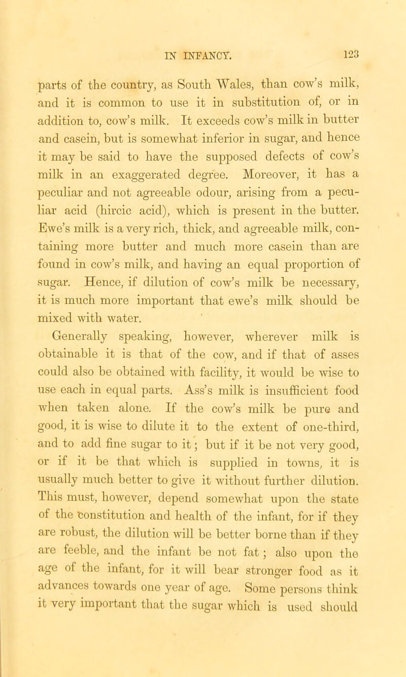 parts of the country, as South Wales, than cow’s milk, and it is common to use it in substitution of, or in addition to, cow’s milk. It exceeds cow’s milk in butter and casein, but is somewhat inferior in sugar, and hence it may be said to have the supposed defects of cow’s milk in an exaggerated degree. Moreover, it has a peculiar and not agreeable odour, arising from a pecu- liar acid (hircic acid), which is present in the butter. Ewe’s milk is a very rich, thick, and agreeable milk, con- taining more butter and much more casein than are found in cow’s milk, and having an equal proportion of sugar. Hence, if dilution of cow’s milk be necessary, it is much more important that ewe’s milk should be mixed with water. Generally speaking, however, wherever milk is obtainable it is that of the cow, and if that of asses could also be obtained with facility, it would be wise to use each in equal parts. Ass’s milk is insufficient food when taken alone. If the cow’s milk be pure and good, it is wise to dilute it to the extent of one-third, and to add fine sugar to it; but if it be not very good, or if it be that which is supplied in towns, it is usually much better to give it without further dilution. This must, however, depend somewhat upon the state of the Constitution and health of the infant, for if they are robust, the dilution will be better borne than if they are feeble, and the infant be not fat; also upon the age of the infant, for it will bear stronger food as it advances towards one year of age. Some persons think it very important that the sugar which is used should