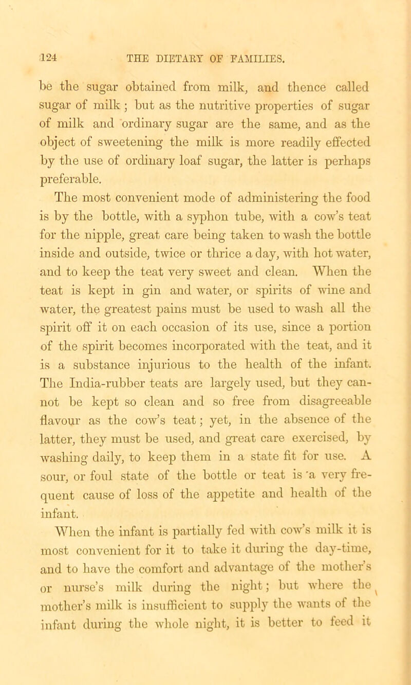 be the sugar obtained from milk, and thence called sugar of milk ; but as the nutritive properties of sugar of milk and ordinary sugar are the same, and as the object of sweetening the milk is more readily effected by the use of ordinary loaf sugar, the latter is perhaps preferable. The most convenient mode of administering the food is by the bottle, with a syphon tube, with a cow’s teat for the nipple, great care being taken to wash the bottle inside and outside, twice or thrice a day, with hot water, and to keep the teat very sweet and clean. When the teat is kept in gin and water, or spirits of wine and water, the greatest pains must be used to wash all the spirit off it on each occasion of its use, since a portion of the spirit becomes incorporated with the teat, and it is a substance injurious to the health of the infant. The India-rubber teats are largely used, but they can- not be kept so clean and so free from disagreeable flavour as the cow’s teat; yet, in the absence of the latter, they must be used, and great care exercised, by washing daily, to keep them in a state fit for use. A sour, or foul state of the bottle or teat is 'a very fre- quent cause of loss of the appetite and health of the infant. When the infant is partially fed with cow’s milk it is most convenient for it to take it during the day-time, and to have the comfort and advantage of the mother’s or nurse’s milk during the night; but where the ^ mother’s milk is insufficient to supply the wants of the infant during the whole night, it is better to feed it