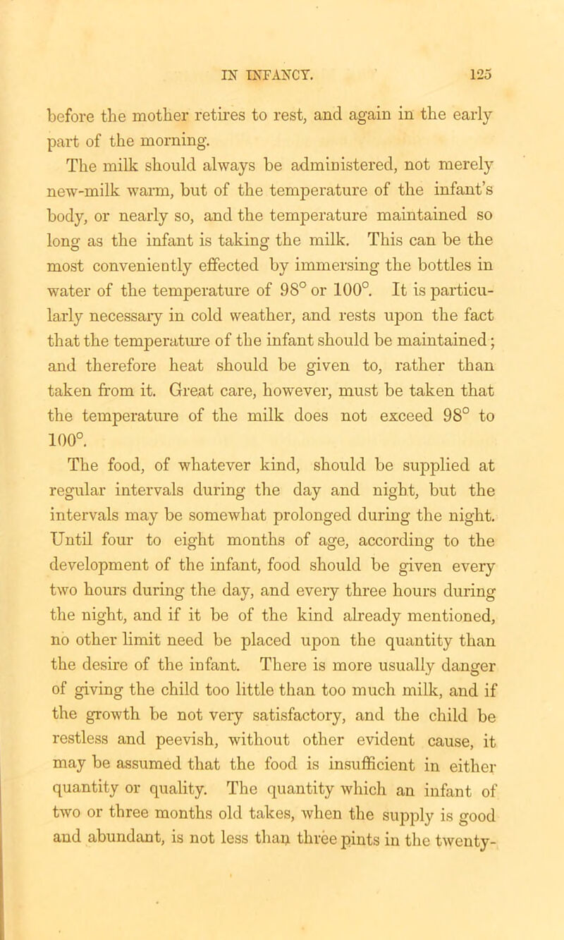 before the mother retires to rest, and again in the early part of the morning. The milk should always be administered, not merely new-milk warm, but of the temperature of the infant’s body, or nearly so, and the temperature maintained so long' as the infant is taking the milk. This can be the most conveniently effected by immersing the bottles in water of the temperature of 98° or 100°. It is particu- larly necessary in cold weather, and rests upon the fact that the temperature of the infant should be maintained; and therefore heat should be given to, rather than taken from it. Great care, however, must be taken that the temperature of the milk does not exceed 98° to 100°. The food, of whatever kind, should be supplied at regular intervals during the day and night, but the intervals may be somewhat prolonged during the night. Until four to eight months of age, according to the development of the infant, food should be given every two hours during the day, and every three hours during the night, and if it be of the kind already mentioned, no other limit need be placed upon the quantity than the desire of the infant. There is more usually danger of giving the child too little than too much milk, and if the growth be not very satisfactory, and the child be restless and peevish, without other evident cause, it may be assumed that the food is insufficient in either quantity or quality. The quantity which an infant of two or three months old takes, when the supply is good and abundant, is not less thaq three pints in the twenty-