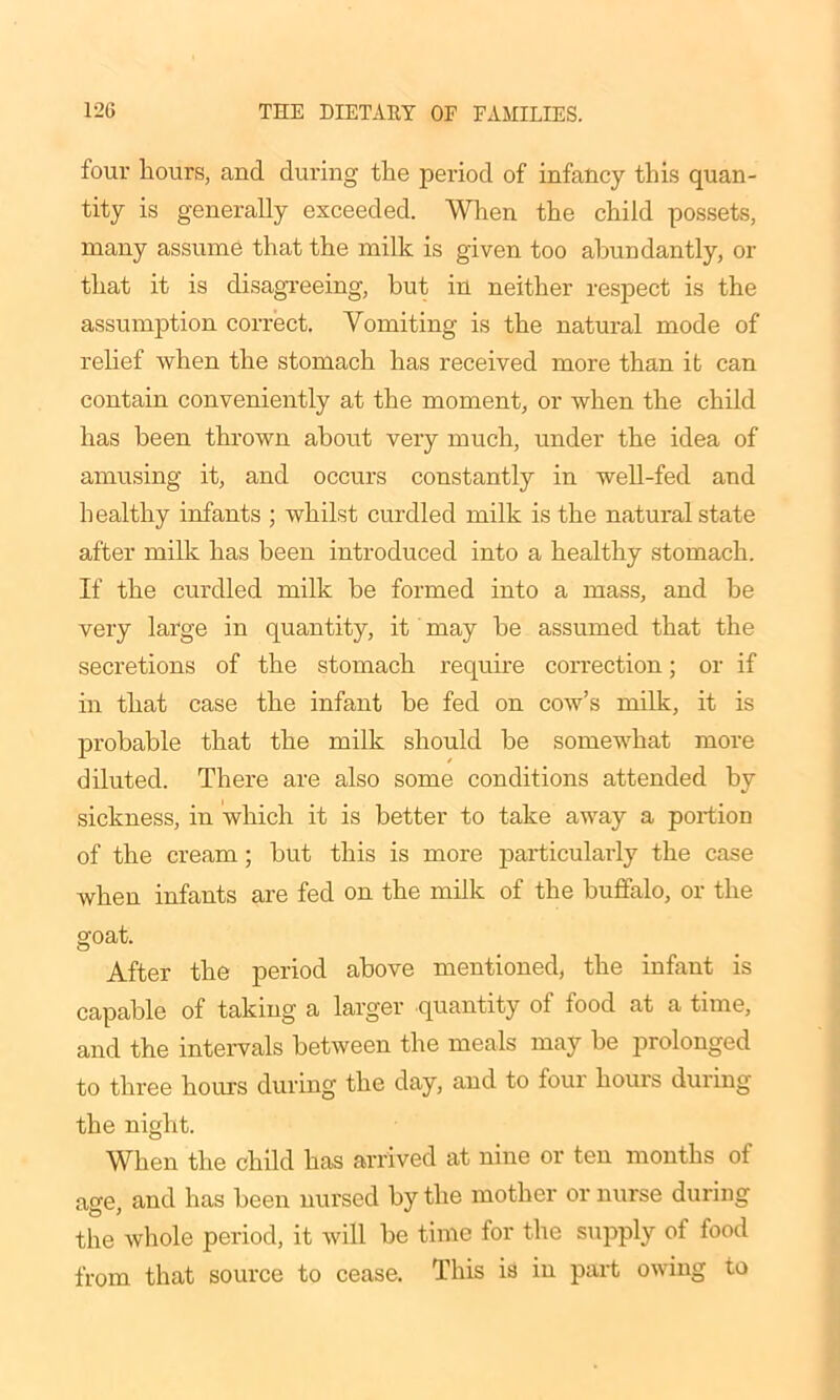 four hours, and during the period of infancy this quan- tity is generally exceeded. When the child possets, many assume that the milk is given too abundantly, or that it is disagreeing, but in neither respect is the assumption correct. Vomiting is the natural mode of relief when the stomach has received more than it can contain conveniently at the moment, or when the child has been thrown about very much, under the idea of amusing it, and occurs constantly in well-fed and healthy infants ; whilst curdled milk is the natural state after milk has been introduced into a healthy stomach. If the curdled milk be formed into a mass, and be very large in quantity, it may be assumed that the secretions of the stomach require correction; or if in that case the infant be fed on cow’s milk, it is probable that the milk should be somewhat more diluted. There are also some conditions attended by sickness, in which it is better to take away a portion of the cream; but this is more particularly the case when infants are fed on the milk of the buffalo, or the goat. After the period above mentioned, the infant is capable of taking a larger quantity of food at a time, and the intervals between the meals may be prolonged to three hours during the day, and to four hours during the night. When the child has arrived at nine or ten months ol age, and has been nursed by the mother or nurse during the whole period, it will be time for the supply of food from that source to cease. This is in part owing to
