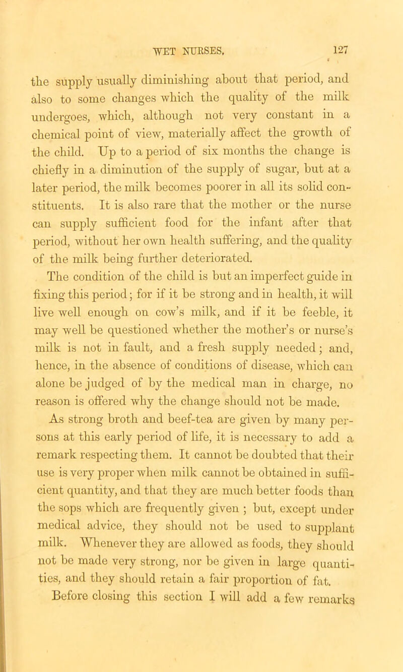 the supply usually diminishing about that period, and also to some changes which the quality of the milk undergoes, which, although not very constant in a chemical point of view, materially affect the growth of the child. Up to a period of sis months the change is chiefly in a diminution of the supply of sugar, but at a later period, the milk becomes poorer in all its solid con- stituents. It is also rare that the mother or the nurse can supply sufficient food for the infant after that period, without her own health suffering, and the quality of the milk being further deteriorated. The condition of the child is but an imperfect guide in fixing this period; for if it be strong and in health, it will live well enough on cow’s milk, and if it be feeble, it may well be questioned whether the mother’s or nurse’s milk is not in fault, and a fresh supply needed; and, hence, in the absence of conditions of disease, which can alone be judged of by the medical man in charge, no reason is offered why the change should not be made. As strong broth and beef-tea are given by many per- sons at this early period of life, it is necessary to add a remark respecting them. It cannot be doubted that their use is very proper when milk cannot be obtained in suffi- cient quantity, and that they are much better foods than the sops which are frequently given ; but, except under medical advice, they should not be used to supplant milk. Whenever they are allowed as foods, they should not be made very strong, nor be given in large quanti- ties, and they should retain a fair proportion of fat. Before closing this section I will add a few remarks