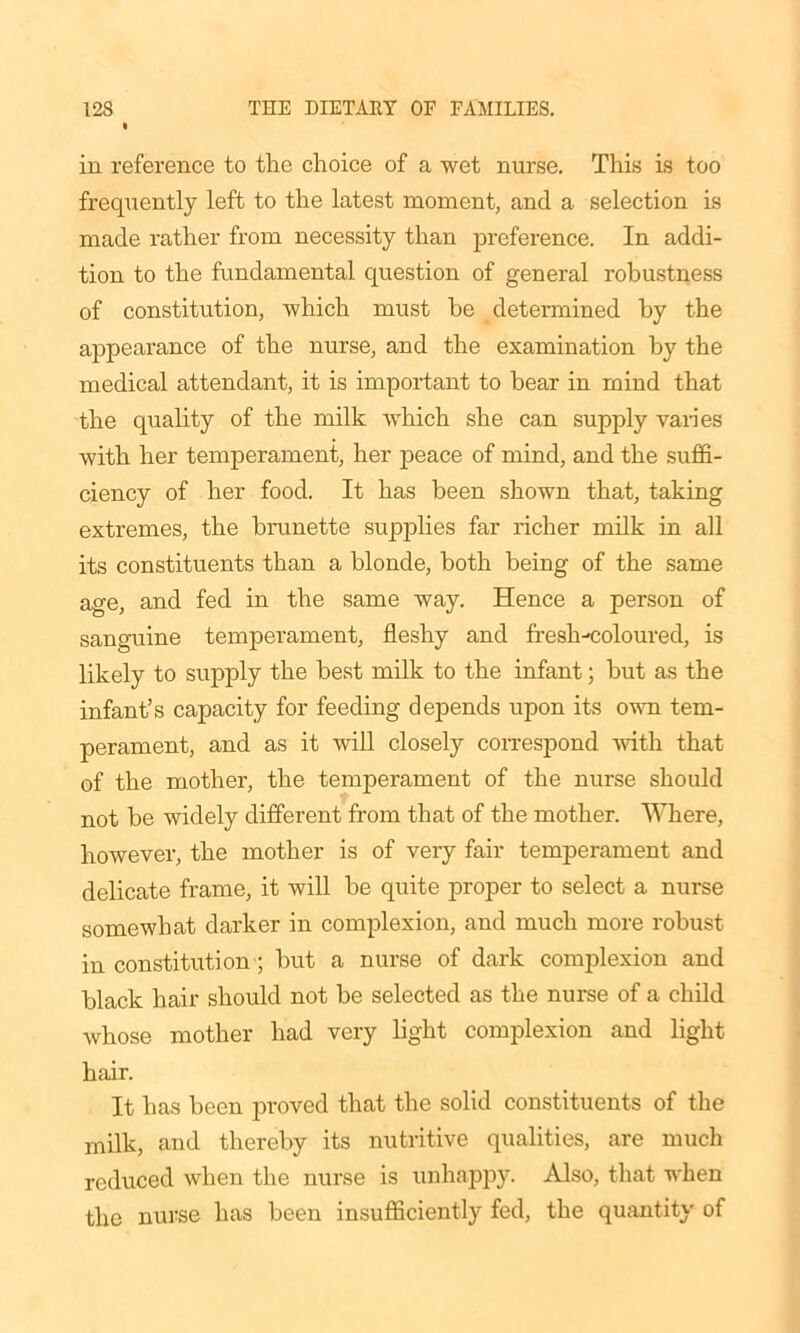in reference to the choice of a wet nurse. This is too frequently left to the latest moment, and a selection is made rather from necessity than preference. In addi- tion to the fundamental question of general robustness of constitution, which must be determined by the appearance of the nurse, and the examination by the medical attendant, it is important to bear in mind that the quality of the milk which she can supply varies with her temperament, her peace of mind, and the suffi- ciency of her food. It has been shown that, taking extremes, the brunette supplies far richer milk in all its constituents than a blonde, both being of the same age, and fed in the same way. Hence a person of sanguine temperament, fleshy and fresh-coloured, is likely to supply the best milk to the infant; but as the infant’s capacity for feeding depends upon its own tem- perament, and as it will closely correspond with that of the mother, the temperament of the nurse should not be widely different from that of the mother. Where, however, the mother is of very fair temperament and delicate frame, it will be quite proper to select a nurse somewhat darker in complexion, and much more robust in constitution ; but a nurse of dark complexion and black hair should not be selected as the nurse of a child whose mother had very light complexion and light hair. It has been proved that the solid constituents of the milk, and thereby its nutritive qualities, are much reduced when the nurse is unhappy. Also, that when the nurse has been insufficiently fed, the quantity of