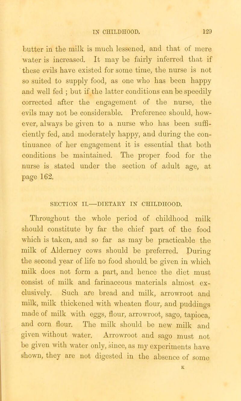 butter in the milk is much lessened, and that of mere water is increased. It may he fairly inferred that if these evils have existed for some time, the nurse is not so suited to supply food, as one who has been happy and well fed ; but if the latter conditions can be speedily corrected after the engagement of the nurse, the evils may not be considerable. Preference should, how- ever, always be given to a nurse who has been suffi- ciently fed, and moderately happy, and during the con- tinuance of her engagement it is essential that both conditions be maintained. The proper food for the nurse is stated under the section of adult age, at page 162. SECTION II.—DIETARY IN CHILDHOOD. Throughout the whole period of childhood milk should constitute by far the chief part of the food which is taken, and so far as may be practicable the milk of Alderney cows should be preferred. During the second year of life no food should be given in which milk does not form a part, and hence the diet must consist of milk and farinaceous materials almost ex- clusively. Such are bread and milk, arrowroot and milk, milk thickened with wheaten flour, and puddings made of milk with eggs, flour, arrowroot, sago, tapioca, and corn flour. The milk should be new milk and given without water. Arrowroot and sago must not be given with water only, since, as my experiments have shown, they are not digested in the absence of some