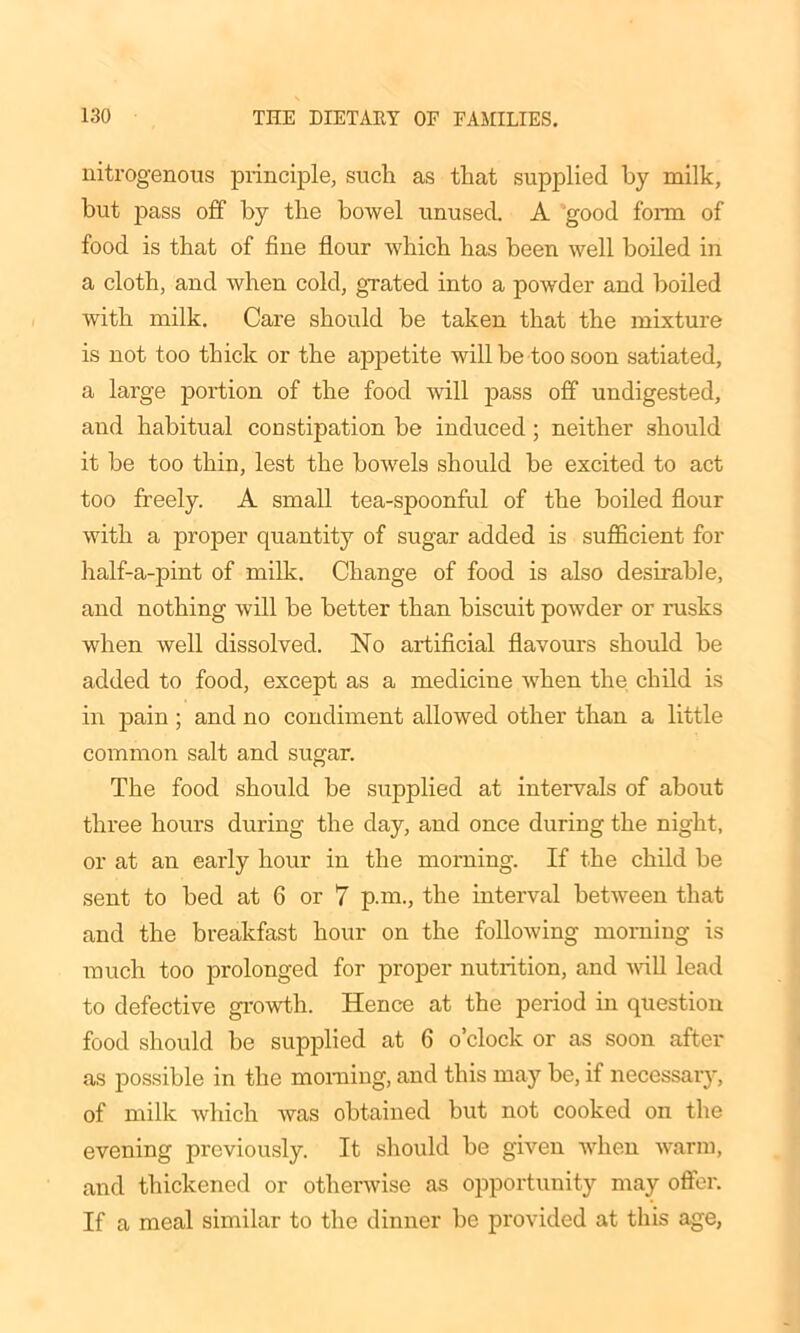 nitrogenous principle, such as that supplied by milk, hut pass off by the bowel unused. A 'good form of food is that of fine flour which has been well boiled in a cloth, and when cold, grated into a powder and boiled with milk. Care should be taken that the mixture is not too thick or the appetite will be too soon satiated, a large portion of the food will pass off undigested, and habitual constipation be induced ; neither should it be too thin, lest the bowels should be excited to act too freely. A small tea-spoonful of the boiled flour with a proper quantity of sugar added is sufficient for half-a-pint of milk. Change of food is also desirable, and nothing will be better than biscuit powder or rusks when well dissolved. No artificial flavours should be added to food, except as a medicine when the child is in pain ; and no condiment allowed other than a little common salt and sugar. The food should be supplied at intervals of about three hours during the day, and once during the night, or at an early hour in the morning. If the child be sent to bed at 6 or 7 p.m., the interval between that and the breakfast hour on the following morning is much too prolonged for proper nutrition, and will lead to defective growth. Hence at the period in question food should he supplied at 6 o’clock or as soon after as possible in the morning, and this may be, if necessary, of milk which was obtained but not cooked on the evening previously. It should be given when warm, and thickened or otherwise as opportunity may offer. If a meal similar to the dinner be provided at this age,