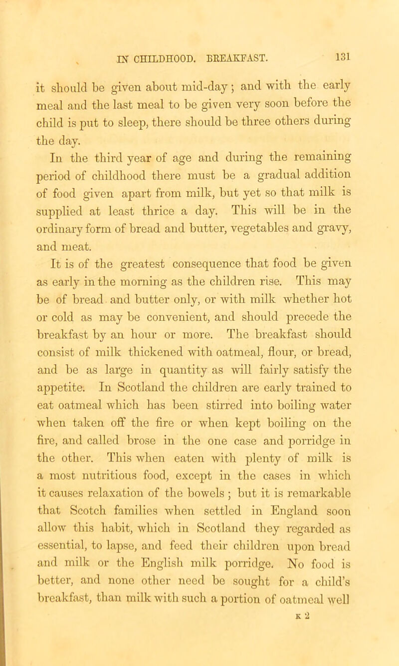 it should be given about mid-day; and with the early meal and the last meal to be given very soon before the child is put to sleep, there should be three others during the day. In the third year of age and during the remaining period of childhood there must be a gradual addition of food given apart from milk, but yet so that milk is supplied at least thrice a day. This will be in the ordinary form of bread and butter, vegetables and gravy, and meat. It is of the greatest consequence that food be given as early in the morning as the children rise. This may be of bread and butter only, or with milk whether hot or cold as may be convenient, and should precede the breakfast by an hour or more. The breakfast should consist of milk thickened with oatmeal, flour, or bread, and be as large in quantity as will fairly satisfy the appetite. In Scotland the children are early trained to eat oatmeal which has been stirred into boiling water when taken off the fire or when kept boiling on the fire, and called brose in the one case and porridge in the other. This when eaten with plenty of milk is a most nutritious food, except in the cases in which it causes relaxation of the bowels ; but it is remarkable that Scotch families when settled in England soon allow this habit, which in Scotland they regarded as essential, to lapse, and feed their children upon bread and milk or the English milk porridge. No food is better, and none other need be sought for a child’s breakfast, than milk with such a portion of oatmeal well