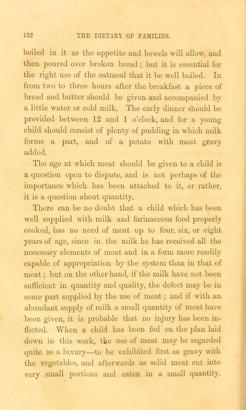 boiled in it as the appetite and bowels will allow, and then poured over broken bread; but it is essential for the right use of the oatmeal that it be well boiled. In from two to three hours after the breakfast a piece of bread and butter should be given and accompanied by a little water or cold milk. The early dinner should be provided between 12 and 1 o’clock, and for a young child should consist of plenty of pudding in which milk forms a part, and of a potato with meat gravy added, The age at which meat should be given to a child is a question open to dispute, and is not perhaps of the importance which has been attached to it, or rather, it is a question about quantity, There can be no doubt that a child which has been well supplied with milk and farinaceous food properly cooked, has no need of meat up to four, six, or eight years of age, since in the milk he has received all the necessary elements of meat and in a form more readily capable of appropriation by the system than in that of meat; but on the other hand, if the milk have not been sufficient in quantity and quality, the defect may be in some part supplied by the use of meat; and if with an abundant supply of milk a small quantity of meat have been given, it is probable that no injury has been in- flicted. When a child has been fed on the plan laid down in this work, the use of meat may be regarded quite as a luxury—to be exhibited first as gravy with the vegetables, and afterwards as solid meat cut into very small portions and eaten in a small quantity.