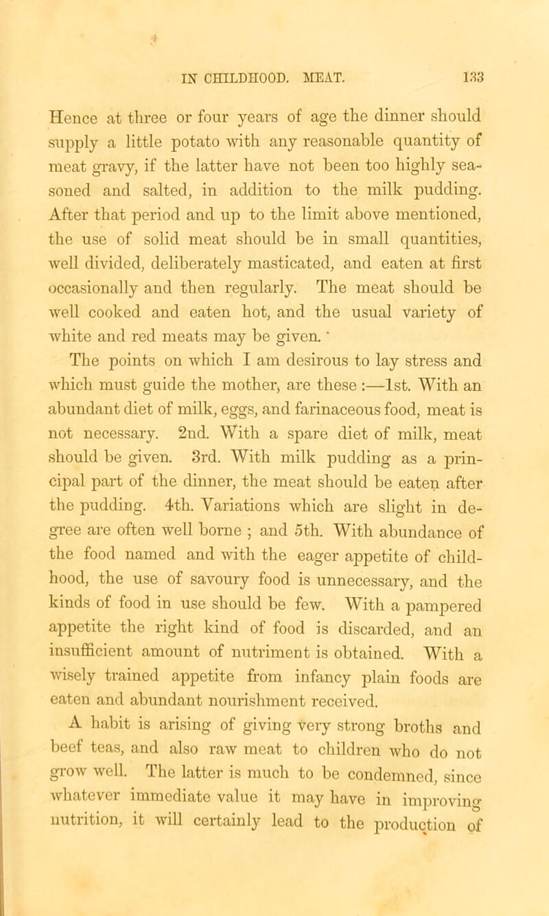 Hence at three or four years of age the dinner should supply a little potato with any reasonable quantity of meat gravy, if the latter have not been too highly sea- soned and salted, in addition to the milk pudding. After that period and up to the limit above mentioned, the use of solid meat should be in small quantities, well divided, deliberately masticated, and eaten at first occasionally and then regularly. The meat should be well cooked and eaten hot, and the usual variety of white and red meats may be given.' The points on which I am desirous to lay stress and which must guide the mother, are these :—1st. With an abundant diet of milk, eggs, and farinaceous food, meat is not necessary. 2nd. With a spare diet of milk, meat should be given. 3rd. With milk pudding as a prin- cipal part of the dinner, the meat should be eaten after the pudding. 4th. Variations which are slight in de- gree are often well borne ; and 5th. With abundance of the food named and with the eager appetite of child- hood, the use of savoury food is unnecessary, and the kinds of food in use should be few. With a pampered appetite the right kind of food is discarded, and an insufficient amount of nutriment is obtained. With a wisely trained appetite from infancy plain foods are eaten and abundant nourishment received. A habit is arising of giving very strong broths and beef teas, and also raw meat to children who do not grow well. The latter is much to be condemned, since whatever immediate value it may have in improvino- nutrition, it will certainly lead to the production of