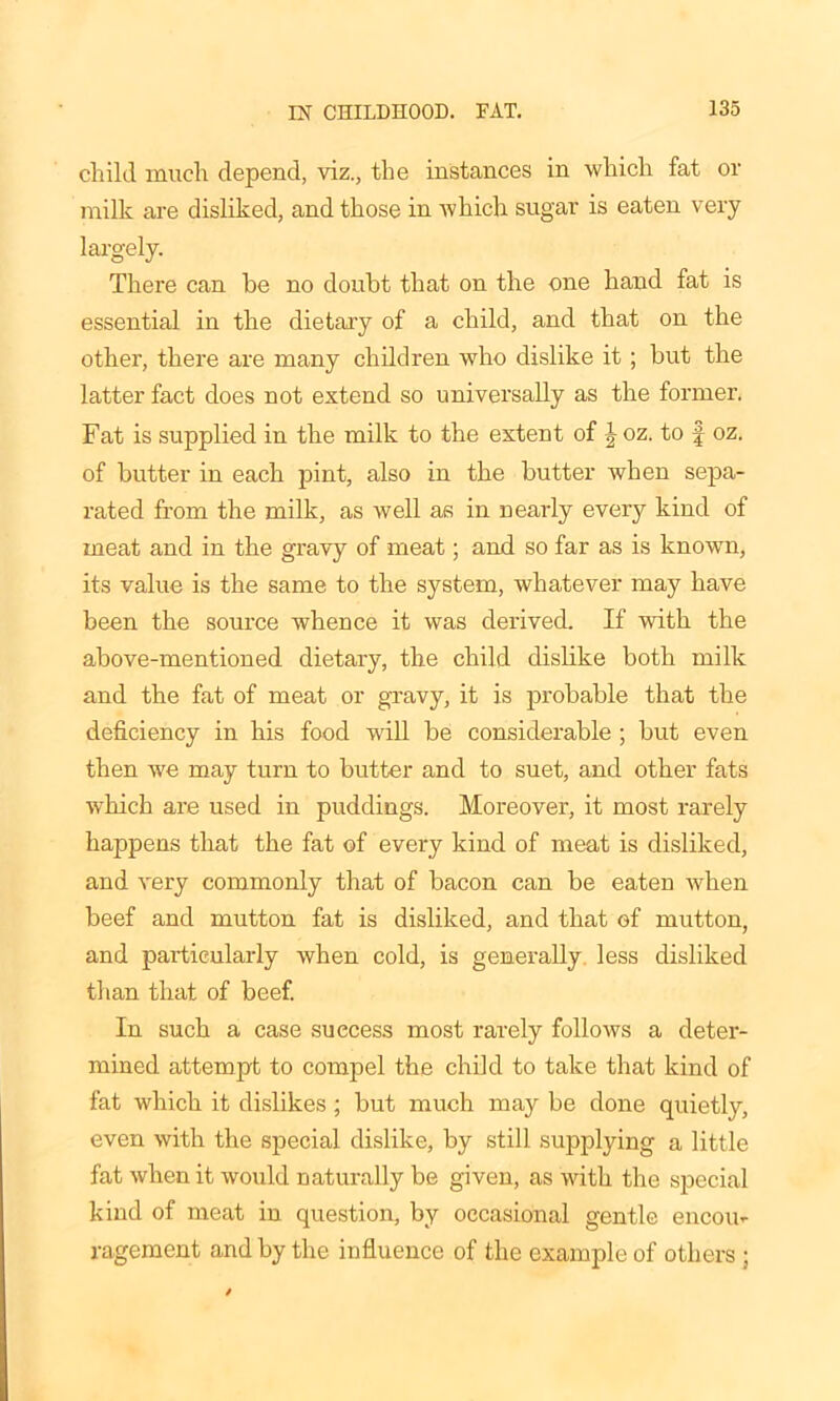 child much depend, viz., the instances in which fat or milk are disliked, and those in which sugar is eaten very largely. There can be no doubt that on the one hand fat is essential in the dietary of a child, and that on the other, there are many children who dislike it ; but the latter fact does not extend so universally as the former. Fat is supplied in the milk to the extent of J oz. to f oz. of butter in each pint, also in the butter when sepa- rated from the milk, as well as in nearly every kind of meat and in the gravy of meat; and so far as is known, its value is the same to the system, whatever may have been the source whence it was derived. If with the above-mentioned dietary, the child dislike both milk and the fat of meat or gravy, it is probable that the deficiency in his food will be considerable ; but even then we may turn to butter and to suet, and other fats which are used in puddings. Moreover, it most rarely happens that the fat of every kind of meat is disliked, and very commonly that of bacon can be eaten when beef and mutton fat is disliked, and that of mutton, and particularly when cold, is generally less disliked than that of beef. In such a case success most rarely follows a deter- mined attempt to compel the child to take that kind of fat which it dislikes; but much may be done quietly, even with the special dislike, by still supplying a little fat when it would naturally be given, as with the special kind of meat in question, by occasional gentle encou- ragement and by the influence of the example of others ;