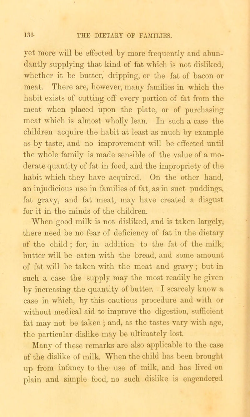 yet more will be effected by more frequently and abun- dantly supplying that kind of fat which is not disliked, whether it be butter, dripping, or the fat of bacon or meat. There are, however, many families in which the habit exists of cutting off every portion of fat from the meat when placed upon the plate, or of purchasing meat which is almost wholly lean. In such a case the children acquire the habit at least as much by example as by taste, and no improvement will be effected until the whole family is made sensible of the value of a mo- derate quantity of fat in food, and the impropriety of the habit which they have acquired. On the other hand, an injudicious use in families of fat, as in suet puddings, fat gravy, and fat meat, may have created a disgust for it in the minds of the children. When good milk is not disliked, and is taken largely, there need be no fear of deficiency of fat in the dietary of the child ; for, in addition to the fat of the milk, butter will be eaten with the bread, and some amount of fat will be taken with the meat and gravy; but in such a case the supply may the most readily be given by increasing the quantity of butter. I scarcely know a case in which, by this cautious procedure and with or without medical aid to improve the digestion, sufficient fat may not be taken; and, as the tastes vary with age, the particular dislike may be ultimately lost Many of these remarks are also applicable to the case of the dislike of milk. When the child has been brought up from infancy to the use of milk, and has lived on plain and simple food, no such dislike is engendered