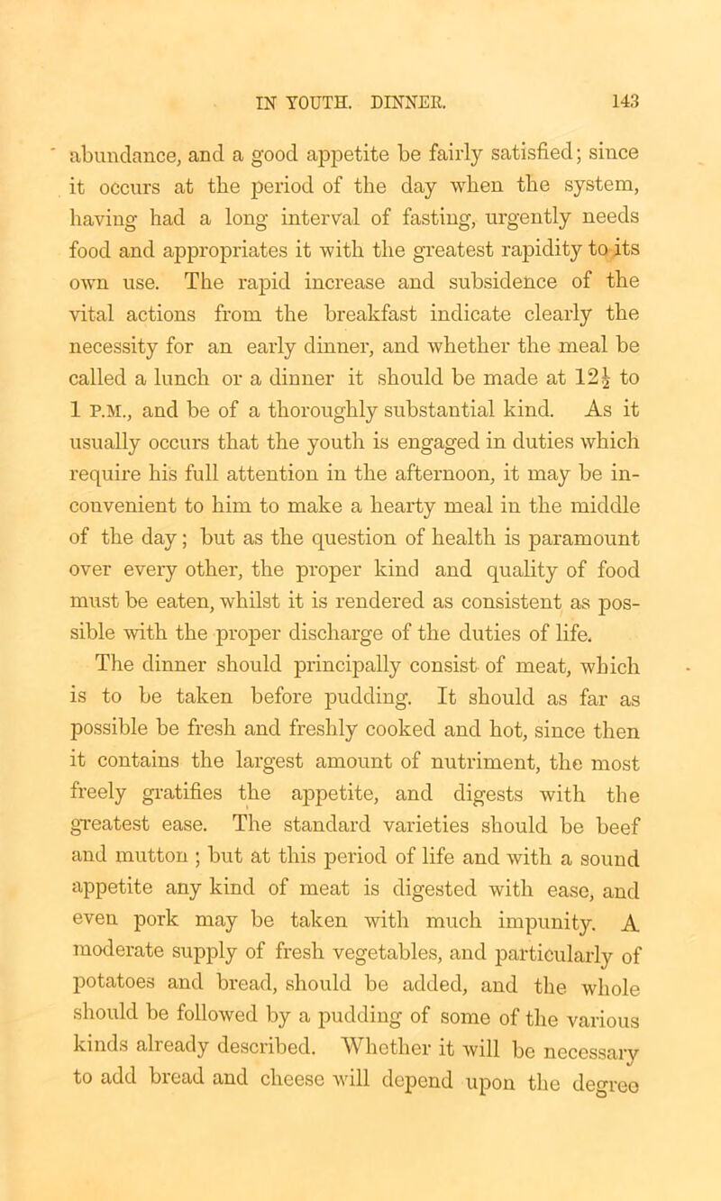 ' abundance, and a good appetite be fairly satisfied; since it occurs at the period of the day when the system, having had a long interval of fasting, urgently needs food and appropriates it with the greatest rapidity to its own use. The rapid increase and subsidence of the vital actions from the breakfast indicate clearly the necessity for an early dinner, and whether the meal be called a lunch or a dinner it should be made at 12 ^ to 1 P.M., and be of a thoroughly substantial kind. As it usually occurs that the youth is engaged in duties which require his full attention in the afternoon, it may be in- convenient to him to make a hearty meal in the middle of the day; but as the question of health is paramount over every other, the proper kind and quality of food must be eaten, whilst it is rendered as consistent as pos- sible with the proper discharge of the duties of life. The dinner should principally consist of meat, which is to be taken before pudding. It should as far as possible be fresh and freshly cooked and hot, since then it contains the largest amount of nutriment, the most freely gratifies the appetite, and digests with the greatest ease. The standard varieties should be beef and mutton ; but at this period of life and with a sound appetite any kind of meat is digested with ease, and even pork may be taken with much impunity. A moderate supply of fresh vegetables, and particularly of potatoes and bread, should be added, and the whole should be followed by a pudding of some of the various kinds already described. 'Whether it will be necessary to add bread and cheese will depend upon the degree
