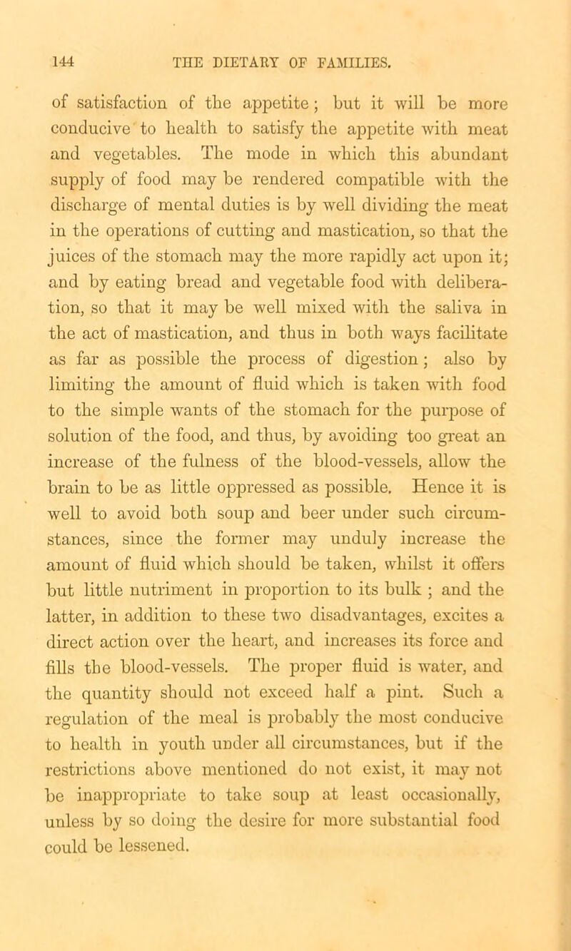 of satisfaction of the appetite; but it will be more conducive to health to satisfy the appetite with meat and vegetables. The mode in which this abundant supply of food may be rendered compatible with the discharge of mental duties is by well dividing the meat in the operations of cutting and mastication, so that the juices of the stomach may the more rapidly act upon it; and by eating bread and vegetable food with delibera- tion, so that it may be well mixed with the saliva in the act of mastication, and thus in both ways facilitate as far as possible the process of digestion; also by limiting the amount of fluid which is taken with food to the simple wants of the stomach for the purpose of solution of the food, and thus, by avoiding too great an increase of the fulness of the blood-vessels, allow the brain to be as little oppressed as possible. Hence it is well to avoid both soup and beer under such circum- stances, since the former may unduly increase the amount of fluid which should be taken, whilst it offers but little nutriment in proportion to its bulk ; and the latter, in addition to these two disadvantages, excites a direct action over the heart, and increases its force and fills the blood-vessels. The proper fluid is water, and the quantity should not exceed half a pint. Such a regulation of the meal is probably the most conducive to health in youth under all circumstances, but if the restrictions above mentioned do not exist, it may not be inappropriate to take soup at least occasionally, unless by so doing the desire for more substantial food could be lessened.