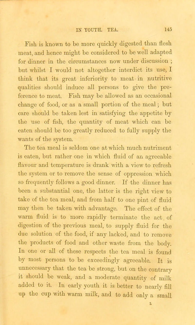 Fish is known to be more quickly digested than flesh meat, and hence might be considered to be well adapted for dinner in the circumstances now under discussion ; but whilst I would not altogether interdict its use, I think that its great inferiority to meat • in nutritive qualities should induce all persons to give the pre- ference to meat. Fish may be allowed as an occasional change of food, or as a small portion of the meal; but care should be taken lest in satisfying the appetite by the use of fish, the quantity of meat which can be eaten should be too greatly reduced to fully supply the wants of the system. The tea meal is seldom one at which much nutriment is eaten, but rather one in which fluid of an agreeable flavour and temperature is drank with a view to refresh the system or to remove the sense of oppression which so frequently follows a good dinner. If the dinner has been a substantial one, the latter is the right view to take of the tea meal, and from half to one pint of fluid may then be taken with advantage. The effect of the warm fluid is to more rapidly terminate the act of digestion of the previous meal, to supply fluid for the due solution of the food, if any lacked, and to remove the products of food and other waste from the bodv. In one or all of these respects the tea meal is found by most persons to be exceedingly agreeable. It is unnecessary that the tea be strong, but on the contrary it should be weak, and a moderate quantity of milk added to it. In early youth it is better to nearly fill up the cup with warm milk, and to add only a small.