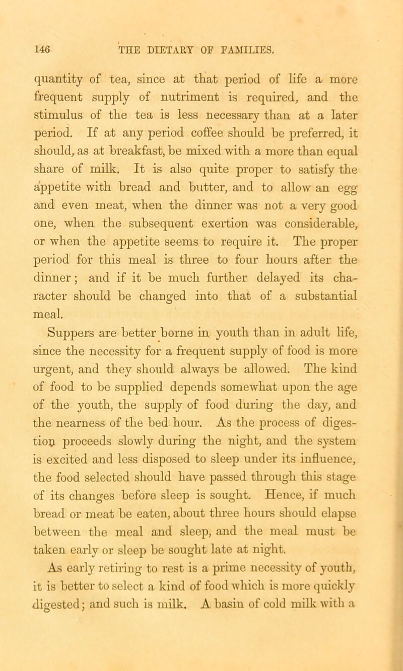 quantity of tea, since at that period of life a more frequent supply of nutriment is required, and the stimulus of the tea is less necessary than at a later period. If at any period coffee should be preferred, it should, as at breakfast, be mixed with a more than equal share of milk. It is also quite proper to satisfy the appetite with bread and butter, and to allow an egg and even meat, when the dinner was not a very good one, when the subsequent exertion was considerable, or when the appetite seems to require it. The proper period for this meal is three to four hours after the dinner; and if it be much further delayed its cha- racter should be changed into that of a substantial meal. Suppers are better borne in youth than in adult life, since the necessity for a frequent supply of food is more urgent, and they should always be allowed. The kind of food to be supplied depends somewhat upon the age of the youth, the supply of food during the day, and the nearness of the bed hour. As the process of diges- tion proceeds slowly during the night, and the system is excited and less disposed to sleep under its influence, the food selected should have passed through this stage of its changes before sleep is sought. Hence, if much bread or meat be eaten, about three hours should elapse between the meal and sleep, and the meal must be taken early or sleep be sought late at night. As early retiring to rest is a prime necessity of youth, it is better to select a kind of food which is more quickly digested: and such is milk. A basin of cold milk with a O '