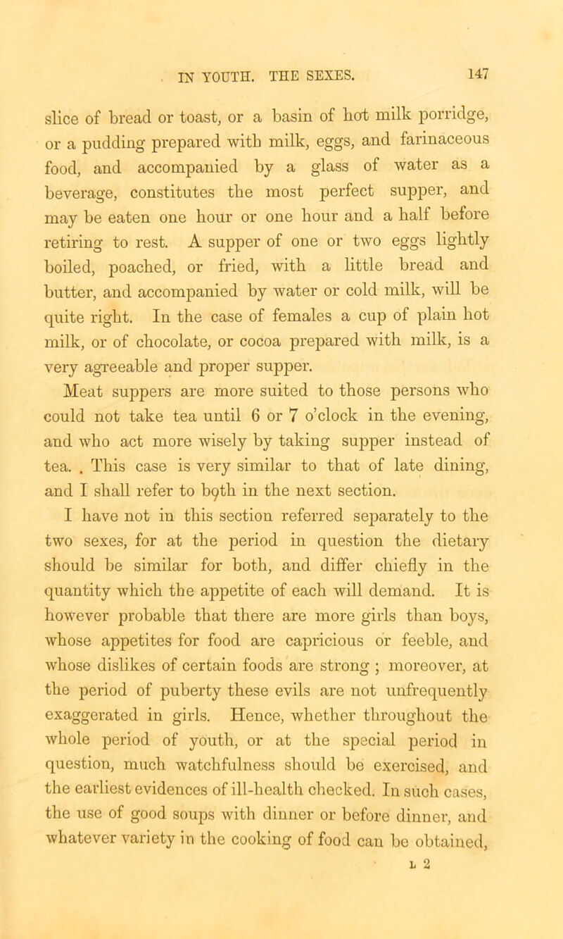 slice of bread or toast, or a basin of hot milk porridge, or a pudding prepared with milk, eggs, and farinaceous food, and accompanied by a glass of water as a beverage, constitutes the most perfect supper, and may be eaten one hour or one hour and a balf before retiring to rest. A supper of one or two eggs lightly boiled, poached, or fried, with a little bread and butter, and accompanied by water or cold milk, will be quite right. In the case of females a cup of plain hot milk, or of chocolate, or cocoa prepared with milk, is a very agreeable and proper supper. Meat suppers are more suited to those persons who could not take tea until 6 or 7 o’clock in the evening, and who act more wisely by taking supper instead of tea. . This case is very similar to that of late dining, and I shall refer to bf^th in the next section. I have not in this section referred separately to the two sexes, for at the period in question the dietary should be similar for both, and differ chiefly in the quantity which the appetite of each will demand. It is however probable that there are more girls than boys, whose appetites for food are capricious or feeble, and whose dislikes of certain foods are strong ; moreover, at the period of puberty these evils are not unfrequently exaggerated in girls. Hence, whether throughout the whole period of youth, or at the special period in question, much watchfulness should be exercised, and the earliest evidences of ill-health checked. In such cases, the use of good soups with dinner or before dinner, and whatever variety in the cooking of food can be obtained,