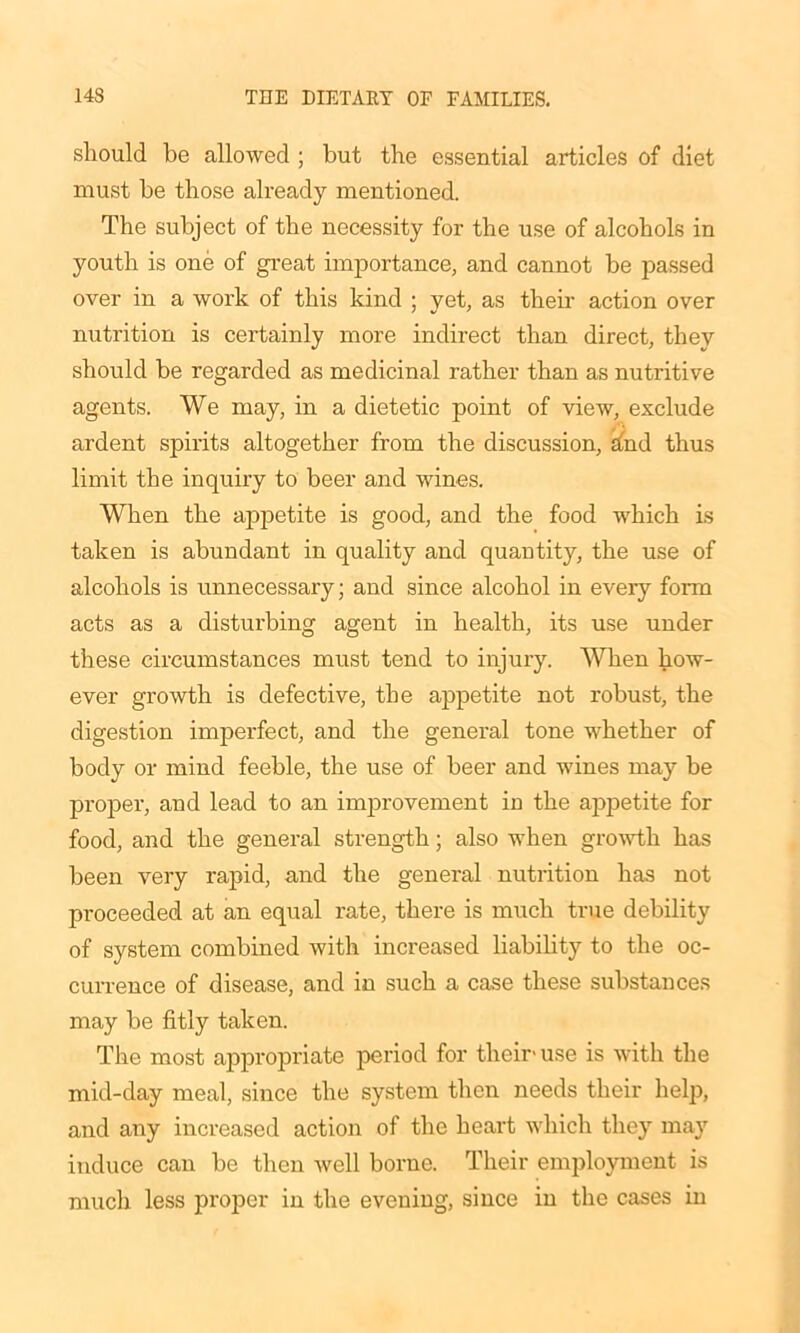 should be allowed ; but the essential articles of diet must be those already mentioned. The subject of the necessity for the use of alcohols in youth is one of great importance, and cannot be passed over in a work of this kind ; yet, as their action over nutrition is certainly more indirect than direct, they should be regarded as medicinal rather than as nutritive agents. We may, in a dietetic point of view, exclude ardent spirits altogether from the discussion, hnd thus limit the inquiry to beer and wines. When the appetite is good, and the food which is taken is abundant in quality and quantity, the use of alcohols is unnecessary; and since alcohol in every form acts as a disturbing agent in health, its use under these circumstances must tend to injury. When how- ever growth is defective, the appetite not robust, the digestion imperfect, and the general tone whether of body or mind feeble, the use of beer and wines may be proper, and lead to an improvement iu the appetite for food, and the general strength; also when growth has been very rapid, and the general nutrition has not proceeded at an equal rate, there is much true debility of system combined with increased liability to the oc- currence of disease, and in such a case these substances may be fitly taken. The most appropriate period for their- use is with the mid-day meal, since the system then needs their help, and any increased action of the heart which they may induce can be then well borne. Their employment is much less proper in the evening, since in the cases in