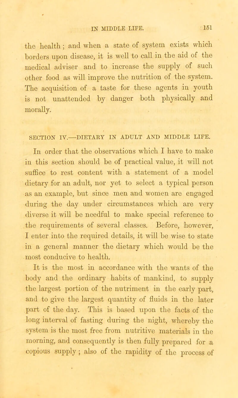 the health ; and when a state of system exists which borders upon disease, it is well to call in the aid of the medical adviser and to increase the supply of such other food as will improve the nutrition of the system. The acquisition of a taste for these agents in youth is not unattended by danger both physically and morally. SECTION IV.—DIETAKY IN ADULT AND MIDDLE LIFE. In order that the observations which I have to make in this section should be of practical value, it will not suffice to rest content with a statement of a model dietary for an adult, nor yet to select a typical person as an example, but since men and women are engaged during the day under circumstances which are very diverse it will be needful to make special reference to the requirements of several classes. Before, however, I enter into the required details, it will be wise to state in a general manner the dietary which would be the most conducive to health. It is the most in accordance with the wants of the body and the ordinary habits of mankind, to supply the largest portion of the nutriment in the early part, and to give the largest quantity of fluids in the later part of the day. This is based upon the facts of the long interval of fasting during the night, whereby the system is the most free from nutritive materials in the morning, and consequently is then fully prepared for a copious supply ; also of the rapidity of the process of