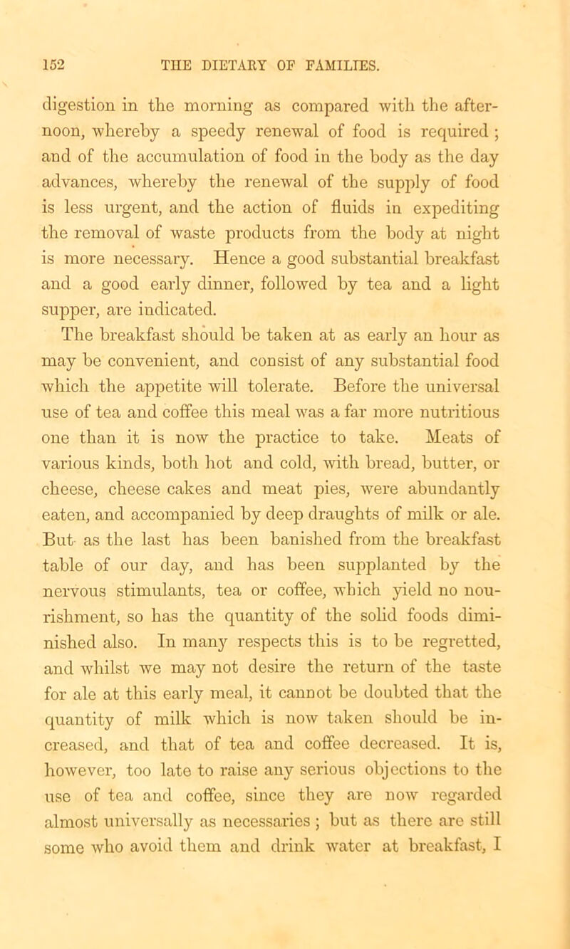 digestion in tlie morning as compared with the after- noon, whereby a speedy renewal of food is required ; and of the accumulation of food in the body as the day advances, whereby the renewal of the supply of food is less urgent, and the action of fluids in expediting the removal of waste products from the body at night is more necessary. Hence a good substantial breakfast and a good early dinner, followed by tea and a light supper, are indicated. The breakfast should be taken at as early an hour as may be convenient, and consist of any substantial food which the appetite will tolerate. Before the universal use of tea and coffee this meal was a far more nutritious one than it is now the practice to take. Meats of various kinds, both hot and cold, with bread, butter, or cheese, cheese cakes and meat pies, were abundantly eaten, and accompanied by deep draughts of milk or ale. But as the last has been banished from the breakfast table of our day, and has been supplanted by the nervous stimulants, tea or coffee, which yield no nou- rishment, so has the quantity of the solid foods dimi- nished also. In many respects this is to be regretted, and whilst we may not desire the return of the taste for ale at this early meal, it cannot be doubted that the quantity of milk which is now taken should be in- creased, and that of tea and coffee decreased. It is, however, too late to raise any serious objections to the use of tea and coffee, since they are now regarded almost universally as necessaries ; but as there are still some who avoid them and drink water at breakfast, I