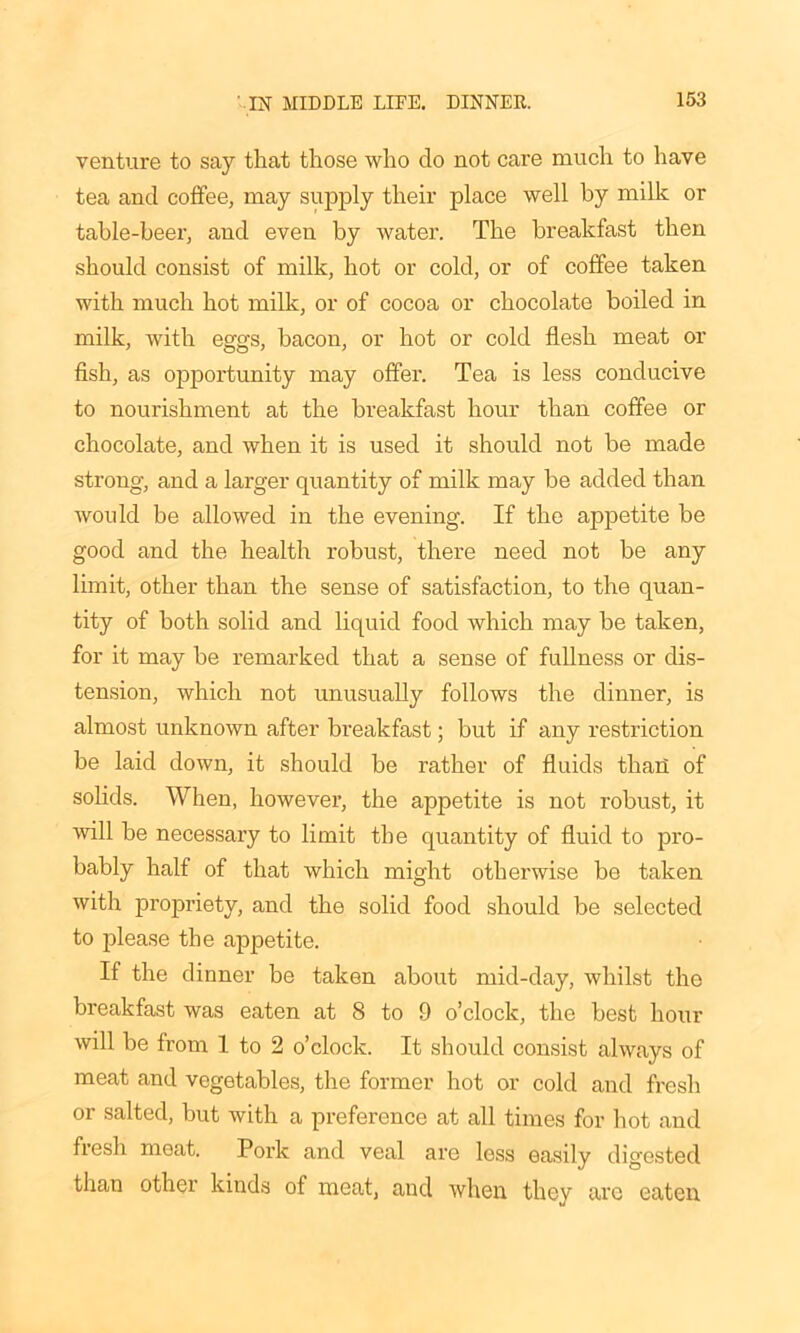 venture to say that those who do not care much to have tea and coffee, may supply their place well by milk or table-beer, and even by water. The breakfast then should consist of milk, hot or cold, or of coffee taken with much hot milk, or of cocoa or chocolate boiled in milk, with eggs, bacon, or hot or cold flesh meat or fish, as opportunity may offer. Tea is less conducive to nourishment at the breakfast hour than coffee or chocolate, and when it is used it should not be made strong, and a larger quantity of milk may be added than would be allowed in the evening. If the appetite be good and the health robust, there need not be any limit, other than the sense of satisfaction, to the quan- tity of both solid and liquid food which may be taken, for it may be remarked that a sense of fullness or dis- tension, which not unusually follows the dinner, is almost unknown after breakfast; but if any restriction be laid down, it should be rather of fluids thail of solids. When, however, the appetite is not robust, it will be necessary to limit the quantity of fluid to pro- bably half of that which might otherwise be taken with propriety, and the solid food should be selected to please the appetite. If the dinner be taken about mid-day, whilst the breakfast was eaten at 8 to 9 o’clock, the best hour will be from 1 to 2 o’clock. It should consist always of meat and vegetables, the former hot or cold and fresh or salted, but with a preference at all times for hot and fresh meat. Pork and veal are less easily digested than other kinds of meat, and when they are eaten