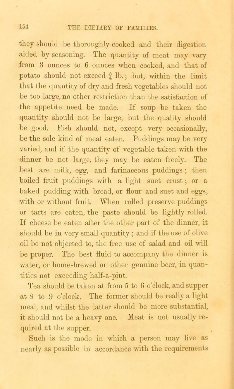 they should be thoroughly cooked and their digestion aided by seasoning. The quantity of meat may vary from 3 ounces to 6 ounces when cooked, and that of potato should not exceed f lb.; but, within the limit that the quantity of dry and fresh vegetables should not be too large, no other restriction than the satisfaction of the appetite need be made. If soup be taken the quantity should not be large, but the quality should be good. Fish should not, except very occasionally, be the sole kind of meat eaten. Puddings may be very varied, and if the quantity of vegetable taken with the dinner be not large, they may be eaten freely. The best are milk, egg, and farinaceous puddings ; then boiled fruit puddings with a light suet crust ; or a baked pudding with bread, or flour and suet and eggs, with or without fruit. When rolled preserve puddings or tarts are eaten, the paste should be lightly rolled. If cheese be eaten after the other part of the dinner, it should be in very small quantity ; and if the use of olive oil be not objected to, the free use of salad and oil will be proper. The best fluid to accompany the dinner is water, or home-brewed or other genuine beer, in quan- tities not exceeding half-a-pint. Tea should be taken at from 5 to 6 o’clock, and supper at 8 to 9 o’clock. The former should be really a light meal, and whilst the latter should be more substantial, it should not be a heavy one. Meat is not usually re- quired at the supper. Such is the mode in which a person may live as nearly as possible in accordance with the requirements