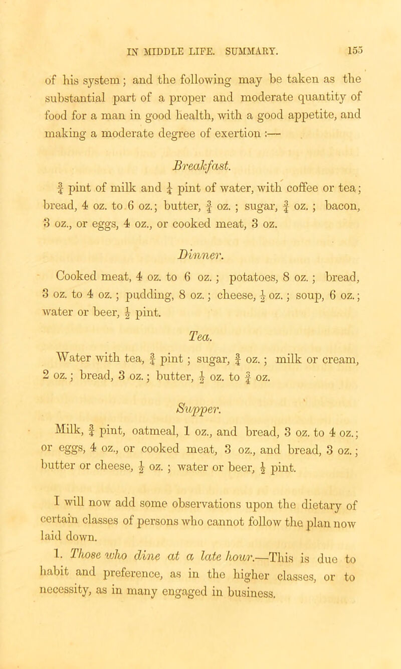 of his system; and the following may be taken as the substantial part of a proper and moderate quantity of food for a man in good health, with a good appetite, and making a moderate degree of exertion :— Breakfast. s f pint of milk and £ pint of water, with coffee or tea; bread, 4 oz. to 6 oz.; butter, oz. ; sugar, f oz. ; bacon, 3 oz., or eggs, 4 oz., or cooked meat, 3 oz. Dinner. Cooked meat, 4 oz. to 6 oz. ; potatoes, 8 oz.; bread, 3 oz. to 4 oz.; padding, 8 oz.; cheese, \ oz.; soup, 6 oz.; water or beer, pint. Tea. Water with tea, f pint; sugar, f oz.; milk or cream, 2 oz.; bread, 3 oz.; butter, J oz. to f oz. Supper. Milk, | pint, oatmeal, 1 oz., and bread, 3 oz. to 4 oz.; or eggs, 4 oz., or cooked meat, 3 oz., and bread, 3 oz.; butter or cheese, \ oz. ; water or beer, \ pint. I will now add some observations upon the dietary of certain classes of persons who cannot follow the plan now laid down. 1. Those who dine at a late hour.—This is due to habit and preference, as in the higher classes, or to necessity, as in many engaged in business.