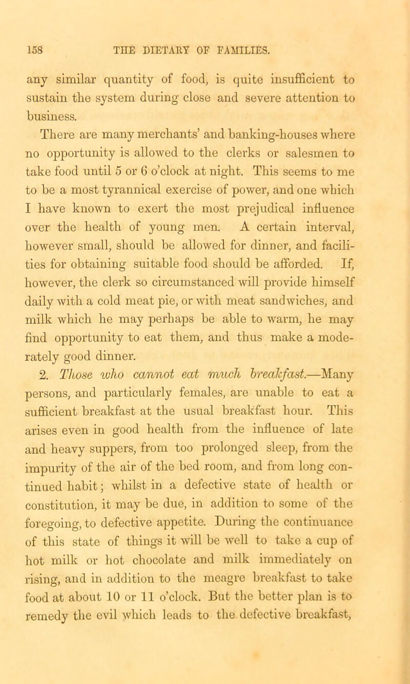 any similar quantity of food, is quite insufficient to sustain the system during close and severe attention to business. There are many merchants’ and banking-houses where no opportunity is allowed to the clerks or salesmen to take food until 5 or 6 o’clock at night. This seems to me to be a most tyrannical exercise of power, and one which I have known to exert the most prejudical influence over the health of young men. A certain interval, however small, should be allowed for dinner, and facili- ties for obtaining suitable food should be afforded. If, however, the clerk so circumstanced will provide himself daily with a cold meat pie, or with meat sandwiches, and milk which he may perhaps be able to warm, he may find opportunity to eat them, and thus make a mode- rately good dinner. 2. Those who cannot eat much breakfast.—Many persons, and particularly females, are unable to eat a sufficient breakfast at the usual breakfast hour. This arises even in good health from the influence of late and heavy suppers, from too prolonged sleep, from the impurity of the air of the bed room, and from long con- tinued habit; whilst in a defective state of health or constitution, it may be due, in addition to some of the foregoing, to defective appetite. During the continuance of this state of things it will be well to take a cup of hot milk or hot chocolate and milk immediately on rising, and in addition to the meagre breakfast to take food at about 10 or 11 o’clock. But the better plan is to remedy the evil which leads to the defective breakfast,