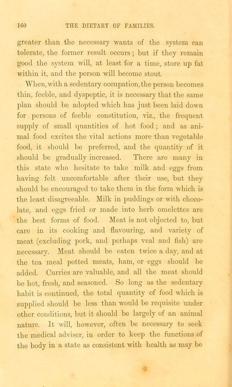 greater than the necessaiy wants of the system can tolerate, the former result occurs ; but if they remain good the system Avill, at least for a time, store up fat within it, and the person will become stout. When, with a sedentaiy occupation, the person becomes thin, feeble, and dyspeptic, it is necessary that the same plan should be adopted which has just been laid down for persons of feeble constitution, viz., the frequent supply of small quantities of hot food; and as ani- mal food excites the vital actions more than vegetable food, it should be preferred, and the quantity of it should be gradually increased. There are many in this state who hesitate to take milk and eggs from having felt uncomfortable after their use, but they should be encouraged to take them in the form which is the least disagreeable. Milk in puddings or with choco- late, and eggs fried or made into herb omelettes are the best forms of food. Meat is not objected to, but care in its cooking and flavouring, and variety of meat (excluding pork, and perhaps veal and fish) are necessary. Meat should be eaten twice a day, and at the tea meal potted meats, ham, or eggs should be added. Curries are valuable, and all the meat should be hot, fresh, and seasoned. So long as the sedentary habit is continued, the total quantity of food which is supplied should be less than would be requisite under other conditions, but it should be largely of an animal nature. It will, however, often be necessaiy to seek the medical adviser, in order to keep the functions of the body in a state as consistent with health as may be