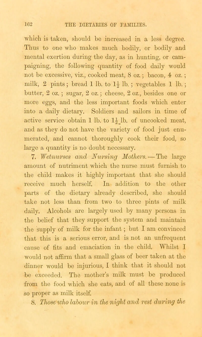 which is taken, should be increased in a less degree. Thus to one who makes much bodily, or bodily and mental exertion during the day, as in hunting, or cam- paigning, the following quantity of food daily would not be excessive, viz., cooked meat, 8 oz.; bacon, 4 oz.; milk, 2 pints; bread 1 lb. to 1|- lb. ; vegetables 1 lb.; butter, 2 oz. ; sugar, 2 oz.; cheese, 2 oz., besides one or more eggs, and the less important foods which enter into a daily dietary. Soldiers and sailors in time of active service obtain 1 lb. to ljjb. of uncooked meat, and as they do not have the variety of food just enu- merated, and cannot thoroughly cook their food, so large a quantity is no doubt necessary. 7. Wetnurses and Nursing Mothers. — The large amount of nutriment which the nurse must furnish to the child makes it highly important that she should receive much herself. In addition to the other parts of the dietaiy already described, she should take not less than from two to three pints of milk daily. Alcohols are largely used by many persons in the belief that they support the system and maintain the supply of milk for the infant ; but I am convinced that this is a serious error, and is not an unfrequent cause of fits and emaciation in the child. Whilst I would not affirm that a small glass of beer taken at the dinner would be injurious, I think that it should not be exceeded. The mother’s milk must be produced from the food which she eats, and of all these none is so proper as milk itself. 8. Those who labour in the night and rest during the