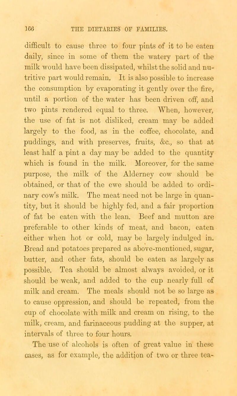 difficult to cause three to four pints of it to be eaten daily, since in some of them the watery part of the milk would have been dissipated, whilst the solid and nu- tritive part would remain. It is also possible to increase the consumption by evaporating it gently over the fire, until a portion of the water has been driven off, and two pints rendered equal to three. When, however, the use of fat is not disliked, cream may be added largely to the food, as in the coffee, chocolate, and puddings, and with preserves, fruits, &c., so that at least half a pint a day may be added to the quantity which is found in the milk. Moreover, for the same purpose, the milk of the Alderney cow should be obtained, or that of the ewe should be added to ordi- nary cow’s milk. The meat need not be large in quan- tity, but it should be highly fed, and a fair proportion of fat be eaten with the lean. Beef and mutton are preferable to other kinds of meat, and bacon, eaten either when hot or cold, may be largely indulged in. Bread and potatoes prepared as above-mentioned, sugar, butter, and other fats, should be eaten as largely as possible. Tea should be almost always avoided, or it should be weak, and added to the cup nearly full of milk and cream. The meals should not be so large as to cause oppression, and should be repeated, from the cup of chocolate with milk and cream on rising, to the milk, cream, and farinaceous pudding at the supper, at intervals of three to four hours. The use of alcohols is often of great value in these cases, as for example, the addition of two or three tea-