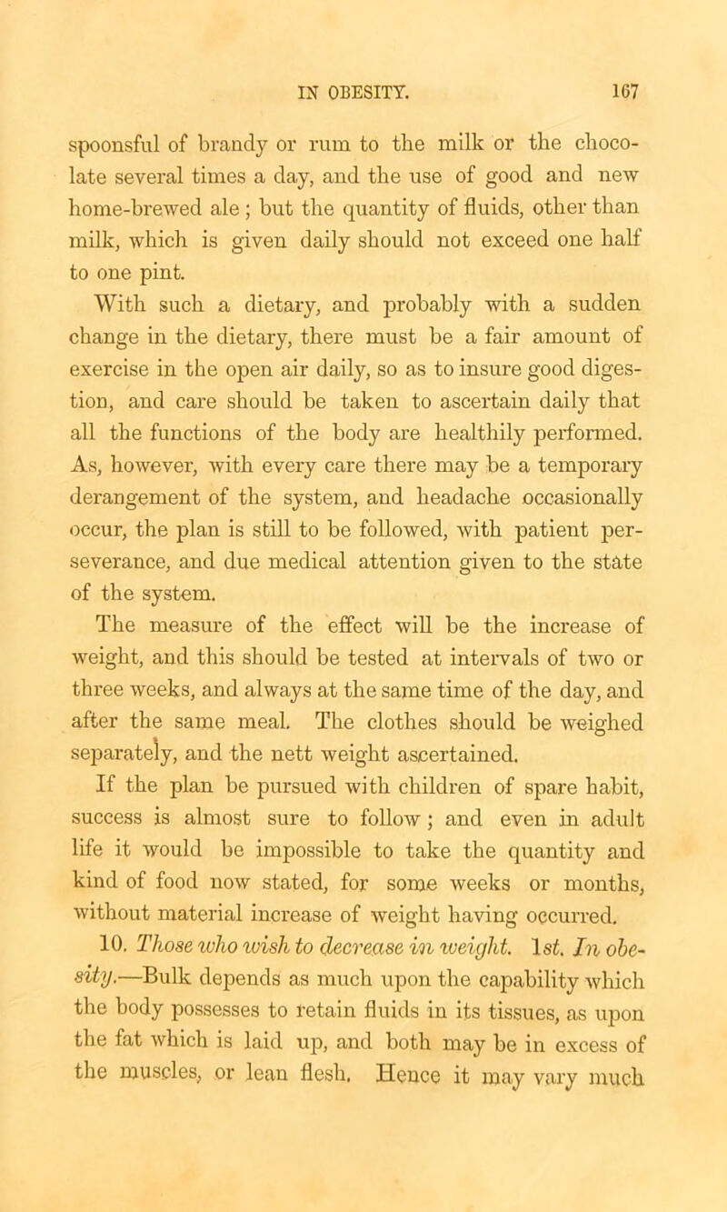 spoonsful of brandy or rum to the milk or the choco- late several times a clay, and the use of good and new home-brewed ale ; but the quantity of fluids, other than milk, which is given daily should not exceed one half to one pint. With such a dietary, and probably with a sudden change in the dietary, there must be a fair amount of exercise in the open air daily, so as to insure good diges- tion, and care should be taken to ascertain daily that all the functions of the body are healthily performed. As, however, with every care there may be a temporary derangement of the system, and headache occasionally occur, the plan is still to be followed, with patient per- severance, and due medical attention given to the state of the system. The measure of the effect will be the increase of weight, and this should be tested at intervals of two or three weeks, and always at the same time of the day, and after the same meal. The clothes should be weighed separately, and the nett weight ascertained. If the plan be pursued with children of spare habit, success is almost sure to folloAV ; and even in adult life it would be impossible to take the quantity and kind of food now stated, for some weeks or months, Avithout material increase of Aveight having occurred. 10. Those who tvish to decrease in iveight. 1st. In obe- sity.—Bulk depends as much upon the capability Avhich the body possesses to retain fluids in its tissues, as upon the fat Avhich is laid up, and both may be in excess of the muscles, or lean flesh. Hence it may vary much