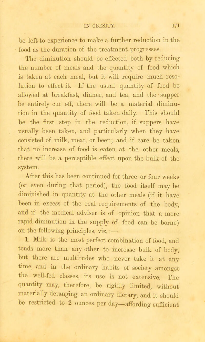 be left to experience to make a further reduction in the food as the duration of the treatment progresses. The diminution should be effected both by reducing the number of meals and the quantity of food which is taken at each meal, but it will require much reso- lution to effect it. If the usual quantity of food be allowed at breakfast, dinner, and tea, and the • supper be entirely cut off, there will be a material diminu- tion in the quantity of food taken daily. This should be the first step in the reduction, if suppers have usually been taken, and particularly when they have consisted of milk, meat, or beer; and if care be taken that no increase of food is eaten at the other meals, there will be a perceptible effect upon the bulk of the system. After this has been continued for three or four weeks (or even during that period), the food itself may be diminished in quantity at the other meals (if it have been in excess of the real requirements of the body, and if the medical adviser is of opinion that a more rapid diminution in the supply of food can be borne) on the following principles, viz. :— 1. Milk is the most perfect combination of food, and tends more than any other to increase bulk of body, but there are multitudes who never take it at any time, and in the ordinary habits of society amongst the well-fed classes, its use is not extensive. The quantity may, therefore, be rigidly limited, without materially deranging an ordinary dietary, and it should be resti icted to 2 ounces per day—affording sufficient