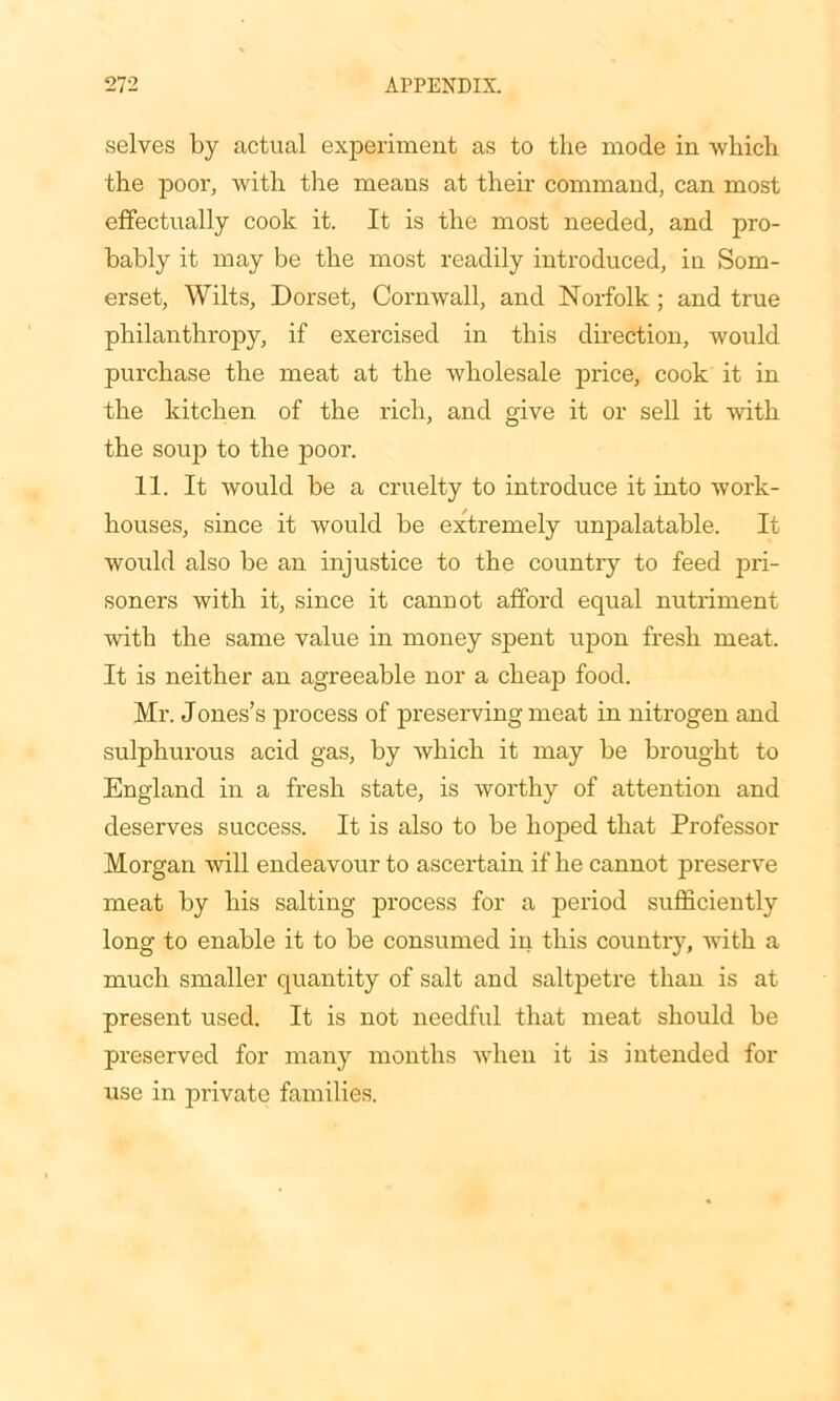 selves by actual experiment as to the mode in which the poor, with the means at their command, can most effectually cook it. It is the most needed, and pro- bably it may be the most readily introduced, in Som- erset, Wilts, Dorset, Cornwall, and Norfolk; and true philanthropy, if exercised in this direction, would purchase the meat at the wholesale price, cook it in the kitchen of the rich, and give it or sell it with the souj) to the poor. 11. It would be a cruelty to introduce it into work- houses, since it would be extremely unpalatable. It would also be an injustice to the country to feed pri- soners with it, since it cannot afford equal nutriment with the same value in money spent upon fresh meat. It is neither an agreeable nor a cheap food. Mr. Jones’s process of preserving meat in nitrogen and sulphurous acid gas, by which it may be brought to England in a fresh state, is worthy of attention and deserves success. It is also to be hoped that Professor Morgan will endeavour to ascertain if he cannot preserve meat by his salting process for a period sufficiently long to enable it to be consumed in this country, with a much smaller quantity of salt and saltpetre than is at present used. It is not needful that meat should be preserved for many months when it is intended for use in private families.