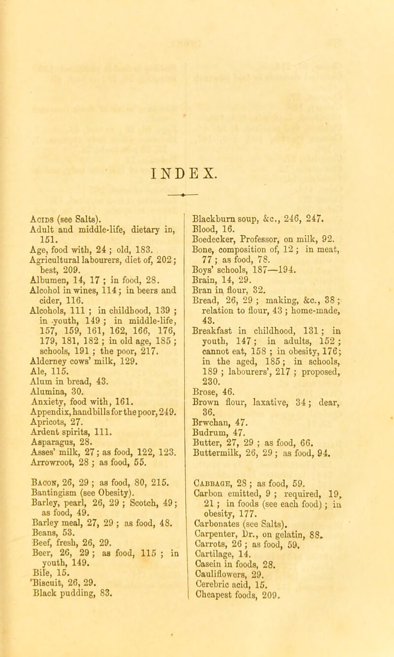 INDEX. Acids (see Salts). Adult and middle-life, dietary in, 151. Age, food with, 24 ; old, 183. Agricultural labourers, diet of, 202; best, 209. AlbumeD, 14, 17 ; in food, 28. Alcohol in wines, 114; in beers and cider, 116. Alcohols, 111 ; in childhood, 139 ; in -youth, 149 ; in middle-life, 157, 159, 161, 162, 166, 176, 179, 181, 182 ; in old age, 185; schools, 191 ; the poor, 217. Alderney cows’ milk, 129. Ale, 115. Alum in bread, 43. Alumina, 30. Anxiety, food with, 161. Appendix, handbillsfor the poor, 249. Apricots, 27. Ardent spirits, 111. Asparagus, 28. Asses’ milk, 27; as food, 122, 123. Arrowroot, 28 ; as food, 55. Bacon, 26, 29 ; as food, 80, 215. Bantingism (see Obesity). Barley, pearl, 26, 29 ; Scotch, 49; as food, 49. Barley meal, 27, 29 ; as food, 48. Beans, 53. Beef, fresh, 26, 29. Beer, 26, 29 ; as food, 115 ; in youth, 149. Bile, 15. 'Biscuit, 26, 29. Black pudding, 83. Blackburn soup, &c., 246, 247. Blood, 16. Boedecker, Professor, on milk, 92. Bone, composition of, 12 ; in meat, 77 ; as food, 78. Boys’ schools, 187—194. Brain, 14, 29. Bran in flour, 32. Bread, 26, 29 ; making, &c., 38; relation to flour, 43 ; home-made, 43. Breakfast in childhood, 131; in youth, 147; in adults, 152 ; cannot eat, 158 ; in obesity, 176; in the aged, 185; in schools, 189 ; labourers’, 217 ; proposed, 230. Brose, 46. Brown flour, laxative, 34; dear, 36. Brwchan, 47. Budrum, 47. Butter, 27, 29 ; as food, 66. Buttermilk, 26, 29 ; as food, 94. Cabbage, 28 ; as food, 59. Carbon emitted, 9 ; required, 19, 21; in foods (see each food).; iu obesity, 177. Carbonates (see Salts). Carpenter, l)r., on gelatin, 88. Carrots, 26 ; as food, 59. Cartilage, 14. Casein in foods, 28. Cauliflowers, 29. Cerebric acid, 15. Cheapest foods, 209.