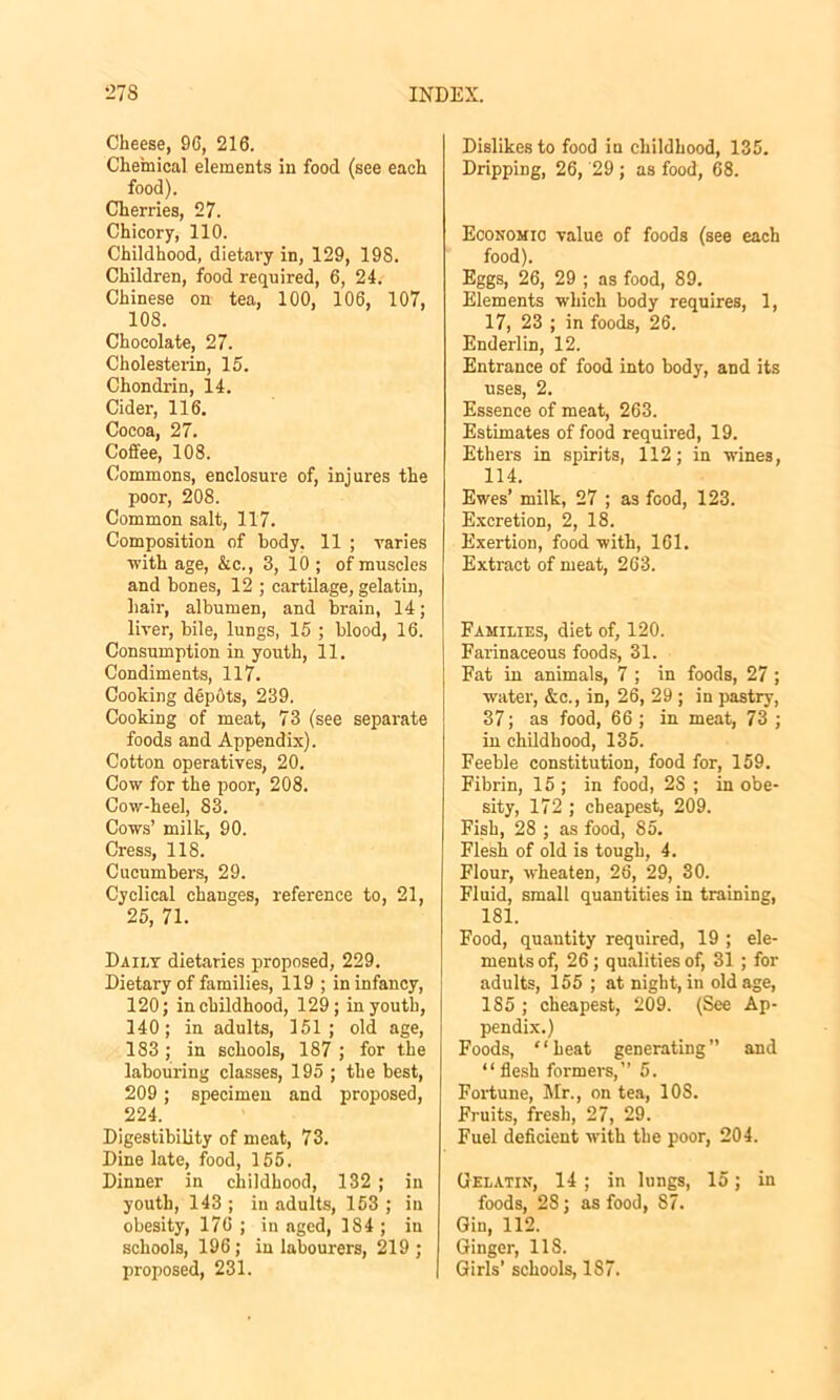 Cheese, 9G, 216. Chemical elements in food (see each food). Cherries, 27. Chicory, 110. Childhood, dietary in, 129, 19S. Children, food required, 6, 24. Chinese on tea, 100, 106, 107, 108. Chocolate, 27. Cholesterin, 15. Chondrin, 14. Cider, 116. Cocoa, 27. Coffee, 108. Commons, enclosure of, injures the poor, 208. Common salt, 117. Composition of body. 11 ; varies ■with age, &c., 3, 10 ; of muscles and bones, 12 ; cartilage, gelatin, hair, albumen, and brain, 14; liver, bile, lungs, 15 ; blood, 16. Consumption in youth, 11. Condiments, 117. Cooking depots, 239. Cooking of meat, 73 (see separate foods and Appendix). Cotton operatives, 20. Cow for the poor, 208. Cow-heel, 83. Cows’ milk, 90. Cress, 118. Cucumbers, 29. Cyclical changes, reference to, 21, 25, 71. Daily dietaries proposed, 229. Dietary of families, 119 ; in infancy, 120; in childhood, 129; in youth, 140; in adults, 151; old age, 183 ; in schools, 187 ; for the labouring classes, 195 ; the best, 209; specimen and proposed, 224. Digestibility of meat, 73. Dine late, food, 155. Dinner in childhood, 132 ; in youth, 143 ; in adults, 153 ; in obesity, 176 ; in aged, 1S4 ; in schools, 196; in labourers, 219; proposed, 231. Dislikes to food in childhood, 135. Dripping, 26, '29 ; as food, 68. Economic value of foods (see each food). Eggs, 26, 29 ; as food, 89. Elements which body requires, 1, 17, 23 ; in foods, 26. Enderlin, 12. Entrance of food into body, and its uses, 2. Essence of meat, 263. Estimates of food required, 19. Ethers in spirits, 112; in wines, 114. Ewes’ milk, 27 ; as food, 123. Excretion, 2, 18. Exertion, food with, 161. Extract of meat, 263. Families, diet of, 120. Farinaceous foods, 31. Fat in animals, 7 ; in foods, 27; water, &c., in, 26, 29 ; in pastry, 37; as food, 66 ; in meat, 73 ; in childhood, 135. Feeble constitution, food for, 159. Fibrin, 15 ; in food, 2S ; in obe- sity, 172 ; cheapest, 209. Fish, 28 ; as food, 85. Flesh of old is tough, 4. Flour, wheaten, 26, 29, 30. Fluid, small quantities in training, 181. Food, quantity required, 19 ; ele- ments of, 26 ; qualities of, 31 ; for adults, 155 ; at night, in old age, 185 ; cheapest, 209. (See Ap- pendix.) Foods, “heat generating” and “ flesh formers,” 5. Fortune, Mr., on tea, 108. Fruits, fresh, 27, 29. Fuel deficient with the poor, 204. Gelatin, 14; in lungs, 15; in foods, 28; as food, 87. Gin, 112. Ginger, 118. Girls’ schools, 187.