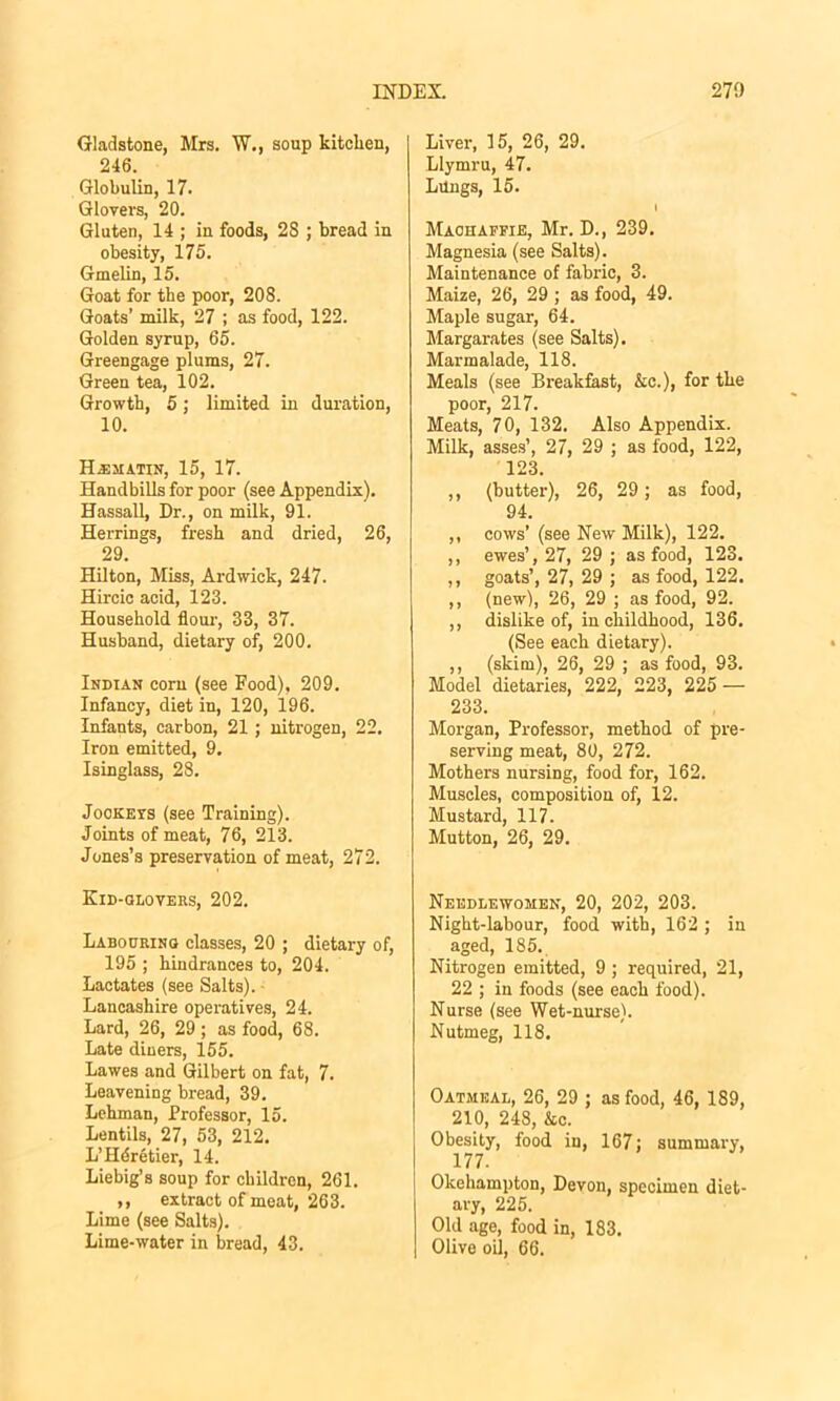 Gladstone, Mrs. W., soup kitclien, 246. Globulin, 17. Glovers, 20. Gluten, 14 ; in foods, 23 ; bread in obesity, 175. Gmelin, 15. Goat for the poor, 208. Goats’ milk, 27 ; as food, 122. Golden syrup, 65. Greengage plums, 27. Green tea, 102. Growth, 6; limited in duration, 10. H.EMATIN, 15, 17. Handbills for poor (see Appendix). Hassall, Dr., on milk, 91. Herrings, fresh and dried, 26, 29. Hilton, Miss, Ardwick, 247. Hircic acid, 123. Household flour, 33, 37. Husband, dietary of, 200. Indian com (see Food), 209. Infancy, diet in, 120, 196. Infants, carbon, 21 ; nitrogen, 22. Iron emitted, 9. Isinglass, 28. Jookeys (see Training). Joints of meat, 76, 213. Jones’s preservation of meat, 272. Kid-glovers, 202. Labouring classes, 20 ; dietary of, 195 ; hindrances to, 204. Lactates (see Salts). Lancashire operatives, 24. Lard, 26, 29; as food, 68. Late diners, 155. Lawes and Gilbert on fat, 7. Leavening bread, 39. Lehman, Professor, 15. Lentils, 27, 53, 212. L’Hdretier, 14. Liebig’s soup for children, 261. ,, extract of meat, 263. Lime (see Salts). Lime-water in bread, 43. Liver, 15, 26, 29. Llymru, 47. Lungs, 15. I Maohaffie, Mr. D., 239. Magnesia (see Salts). Maintenance of fabric, 3. Maize, 26, 29 ; as food, 49. Maple sugar, 64. Margarates (see Salts). Marmalade, 118. Meals (see Breakfast, Ac.), for the poor, 217. Meats, 70, 132. Also Appendix. Milk, asses’, 27, 29 ; as food, 122, 123. ,, (butter), 26, 29; as food, 94. ,, cows’ (see New Milk), 122. ,, ewes’, 27, 29 ; as food, 123. ,, goats’, 27, 29 ; as food, 122. ,, (new), 26, 29 ; as food, 92. ,, dislike of, in childhood, 136. (See each dietary). ,, (skim), 26, 29 ; as food, 93. Model dietaries, 222, 223, 225 — 233. Morgan, Professor, method of pre- serving meat, 80, 272. Mothers nursing, food for, 162. Muscles, composition of, 12. Mustard, 117. Mutton, 26, 29. Needlewomen, 20, 202, 203. Night-labour, food with, 162 ; in aged, 185. Nitrogen emitted, 9 ; required, 21, 22 ; in foods (see each food). Nurse (see Wet-nurse). Nutmeg, 118. Oatmeal, 26, 29 ; as food, 46, 189, 210, 248, Ac. Obesity, food in, 167; summary, 177. Olcehampton, Devon, specimen diet- ary, 225. Old age, food in, 183. Olive oil, 66.