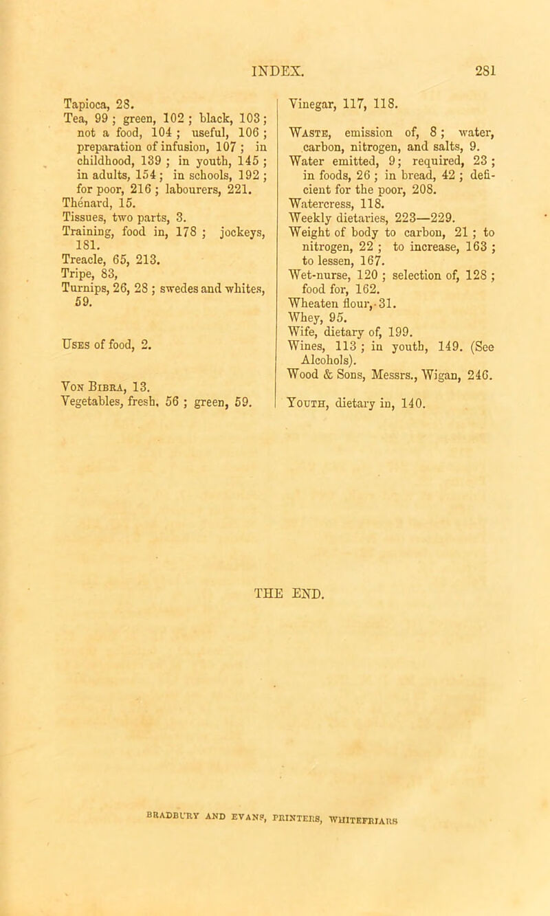 Tapioca, 28. Tea, 99 ; green, 102 ; black, 103; not a food, 104 ; useful, 106 ; preparation of infusion, 107; in childhood, 139 ; in youth, 145 ; in adults, 154 ; in schools, 192 ; for poor, 216 ; labourers, 221. Thenard, 15. Tissues, two parts, 3. Training, food in, 178 ; jockeys, 181. Treacle, 65, 213. Tripe, 83, Turnips, 26, 28 ; swedes and whites, 59. Uses of food, 2. Yon Bibra, 13. Vegetables, fresh. 56 ; green, 59. Vinegar, 117, 118. Waste, emission of, 8; water, carbon, nitrogen, and salts, 9. Water emitted, 9; required, 23 ; in foods, 26 ; in bread, 42 ; defi- cient for the poor, 208. Watercress, 118. Weekly dietaries, 223—229. Weight of body to carbon, 21 ; to nitrogen, 22 ; to increase, 163 ; to lessen, 167. Wet-nurse, 120 ; selection of, 128 ; food for, 162. Wheaten flour,-31. Whey, 95. Wife, dietary of, 199. Wines, 113 ; iu youth, 149. (See Alcohols). Wood & Sons, Messrs., Wigan, 246. Youth, dietary in, 140. THE END. BRADBURY AND EVANS, PRINTERS, WH1TEFRIARS