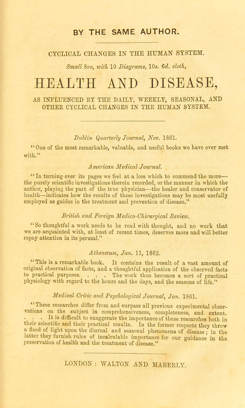 CYCLICAL CHANGES IN THE HUMAN SYSTEM!. Small 8vo, with 10 Diagrams, 10s. 6c?. cloth, HEALTH AND DISEASE, AS INFLUENCED BY THE DAILY, WEEKLY, SEASONAL, AND OTHEE CYCLICAL CHANGES IN THE HUMAN SYSTEM. Dublin Quarterly Journal, Nov. 1861. “One of the most remarkable, valuable, and useful books we have ever met with.” American Medical Journal. “ In turning over its pages we feel at a loss which to commend the more— the purely scientific investigations therein recorded, or the manner in which the author, playing the part of the true physician—the healer and conservator of health—indicates how the results of these investigations may be most usefully employed as guides in the treatment and prevention of disease.” British and Foreign Medico-Chirurgical Review. “ So thoughtful a work needs to be read with thought, and no work that we are acquainted with, at least of recent times, deserves more and will better repay attention in its perusal.” Athenaeum, Jan. 11, 1862. “ This is a remarkable book. It contains the result of a vast amount of original observation of facts, and a thoughtful application of the observed facts to practical purposes. . . . The work thus becomes a sort of practical physiology with regard to the hours and the days, and phe seasons of life.” Medical Critic and Psychological Journal, Jan. 1861. ‘‘These researches differ from and surpass all previous experimental obser- vations on the subject in comprehensiveness, completeness, and extent. . . - It is difficult to exaggerate the importance of these researches both in their scientific and their practical results. In the former respects they throw a flood of light upon the diurnal and seasonal phenomena of disease ; in the latter they furnish rules of incalculable importance for our guidance' in the preservation of health and the treatment of disease.” LONDON : WALTON AND MABERLY.