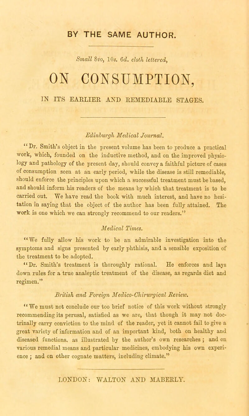 Small 8vo, 10s. Gd. cloth lettered, ON CONSUMPTION, IN ITS EARLIER, AND REMEDIABLE STAGES. Edinburgh Medical Journal. “Dr. Smith’s object in the present volume has been to produce a practical work, which, founded on the inductive method, and on the improved physio- logy and pathology of the present day, should convey a faithful picture of cases of consumption seen at an early period, while the disease is still remediable, should enforce the principles upon which a successful treatment must be based, and should inform his readers of the means by which that treatment is to be carried out. We have read the book with much interest, and have no hesi- tation in saying that the object of the author has been fully attained. The work is one which we can strongly recommend to our readers.” Medical Times. “We fully allow his work to be an admirable investigation into the symptoms and signs presented by early phthisis, and a sensible exposition of the treatment to be adopted. “Dr. Smith’s treatment is thoroughly rational. He enforces and lays down rules for a true analeptic treatment of the disease, as regards diet and regimen.” Bnlish and Foreign Medico-Chirurgical Review. “We must not conclude our too brief notice of this work without strongly recommending its perusal, satisfied as we are, that though it may not doc- trinally carry conviction to the mind of the reader, yet it cannot fail to give a great variety of information and of an important kind, both on healthy and diseased functions, as illustrated by the author’s own researches ; and on various remedial means and particular medicines, embodying his own experi- ence ; and on other cognate matters, including climate.”