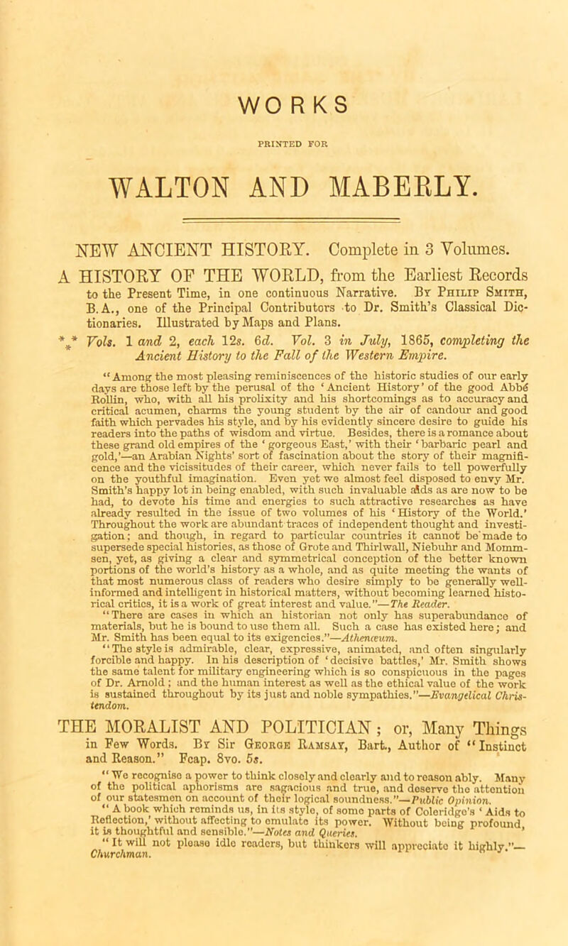 WO RKS PRINTED FOR WALTON AND MABERLY. NEW ANCIENT HISTORY. Complete in 3 Volumes. A HISTORY OF THE WORLD, from the Earliest Records to the Present Time, in one continuous Narrative. By Philip Smith, B.A., one of the Principal Contributors to Dr. Smith’s Classical Dic- tionaries. Illustrated by Maps and Plans. *** Vols. 1 and 2, each 12s. 6d. Vol. 3 in July, 1865, completing the Ancient History to the Fall of the Western Empire. “Among the most pleasing reminiscences of the historic studies of our early days are those left by the perusal of the ‘ Ancient History ’ of the good Abb6 Kollin, who, with all his prolixity and his shortcomings as to accuracy and critical acumen, charms the young student by the air of candour and good faith which pervades his style, and by his evidently sincere desire to guide his readers into the paths of wisdom and virtue. Besides, there is a romance about these grand old empires of the ‘ gorgeous East,’ with their ‘barbaric pearl and gold,’—an Arabian Nights’ sort of fascination about the story of their magnifi- cence and the vicissitudes of their career, which never fails to tell powerfully on the youthful imagination. Even yet we almost feel disposed to envy Mr. Smith’s happy lot in being enabled, with such invaluable aids as are now to be had, to devote his time and energies to such attractive researches as have already resulted in the issue of two volumes of his ‘History of the World.’ Throughout the work are abundant traces of independent thought and investi- gation; and though, in regard to particular countries it cannot be'made to supersede special histories, as those of Grote and Thirlwall, Niebuhr and Momm- sen, yet, as giving a clear and symmetrical conception of the better known portions of the world’s history as a whole, and as quite meeting the wants of that most numerous class of readers who desire simply to be generally well- informed and intelligent in historical matters, without becoming learned histo- rical critics, it is a work of great interest and value.”— The Reader. “There are cases in which an historian not only has superabundance of materials, but he is bound to use them all. Such a case has existed here; and Mr. Smith has been equal to its exigencies.”—Athenaeum. ‘ ‘ The style is admirable, clear, expressive, animated, and often singularly forcible and happy. In his description of ‘ decisive battles,’ Mr. Smith shows the same talent for military engineering which is so conspicuous in the pages of Dr. Arnold ; and the human interest as well as the ethical value of the work is sustained throughout by its jUBt and noble sympathies.”—Evangelical Chris- tendom. THE MORALIST AND POLITICIAN; or, Many Things in Few Words. Br Sir George Ramsay, Bart., Author of “Instinct and Reason.” Fcap. 8vo. 5s. “ We recognise a power to think closely and clearly and to roason ably. Many of the political aphorisms are sagacious and true, and deserve the attention of our statesmen on account of their logical soundness.’’— Public Opinion. “ A book which reminds us, in its style, of some parts of Coleridgo's ‘ Aids to Reflection,’ without affecting to emulate its power. Without being profound it is thoughtful and sensible.”—Notes and Queries. ’ “ It will not please idle readers, but thinkers will appreciate it highly Churchman.