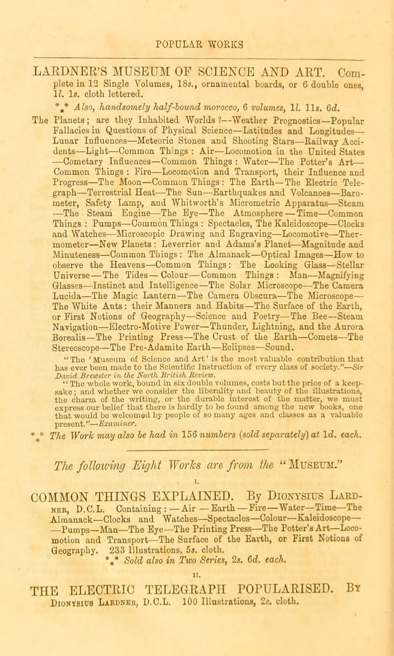 POPULAR WORKS LARDNER’S MUSEUM OF SCIENCE AND ART. Com- plete in 12 Single Volumes, 18s., ornamental boards, or 6 double ones, 11. Is. cloth lettered. *„* Also, handsomely lialf-bound morocco, 6 volumes, 11. 11s. 6d. The Planets; are they Inhabited Worlds?—Weather Prognostics—Popular Fallacies in Questions of Physical Science—Latitudes and Longitudes— Lunar Influences—Meteoric Stones and Shooting Stars—Railway Acci- dents—Light—Common Things : Air—Locomotion in the United States —Cometary Influences—Common Things : Water—The Potter’s Art—- Common Things : Fire—Locomotion and Transport, their Influence and Progress—The Moon—Common Things : The Earth—The Electric Tele- graph—Terrestrial Heat—The Sun—Earthquakes and Volcanoes—Baro- meter, Safety Lamp, and Whitworth’s Micrometric Apparatus—Steam —The Steam Engine—The Eye—The Atmosphere—Time—Common Things : Pumps—Common Things : Spectacles, The Kaleidoscope—Clocks and Watches—Microscopic Drawing and Engraving—Locomotive—Ther- mometer—New Planets : Leverrier and Adams’s Planet—Magnitude and Minuteness—Common Things : The Almanack—Optical Images—How to observe the Heavens—Common Things: The Looking Glass—Stellar Universe—The Tides—Colour—Common Things: Man—Magnifying Glasses—Instinct and Intelligence—The Solar Microscope—The Camera Lucida—The Magic Lantern—The Camera Obscura—The Microscope— The White Ants: their Manners and Habits—The Surface of the Earth, or First Notions of Geography—Science and Poetry—The Bee—Steam Navigation—Electro-Motive Power—Thunder, Lightning, and the Aurora Borealis—The Printing Press—The Crust of the Earth—Comets—The Stereoscope—The Pre-Adamite Earth—Eclipses—Sound. “ The ‘ Museum of Science and Art ’ is the most valuable contribution that has ever been made to the Scientific Instruction of every class of society.—Sir David Brewster in the North British Review. ‘ ‘ The whole work, bound in six double volumes, costs but the price of a keep- sake ; and whether we consider the liberality and beauty of the illustrations, the charm of the writing, or the durable interest of the matter, we must express our belief that there is hardly to be found among the new books, one that would be welcomed by people of so many ages and classes as a valuable present.—Examiner. * * The Work may also be had in 156 numbers (sold separately) at Id. each. The following Eight Works arc from the “ Museum.” , I. COMMON THINGS EXPLAINED. By Dionysius Lard- ner, D.C.L. Containing:—Air—Earth—Fire—Water—Time—The Almanack—Clocks and Watches—Spectacles—Colour—Kaleidoscope— —Pumps—Man—The Eye—The Printing Press—The Potter's Art—Loco- motion and Transport—The Surface of the Earth, or First Notions of Geography. 233 Illustrations, 5s. cloth. *** Sold also in Two Series, 2s. 6d. each. it. THE ELECTRIC TELEGRAPH POPULARISED. Bt Dionysius Lakdneh, D.C.L. 100 Illustrations, 2s. cloth.