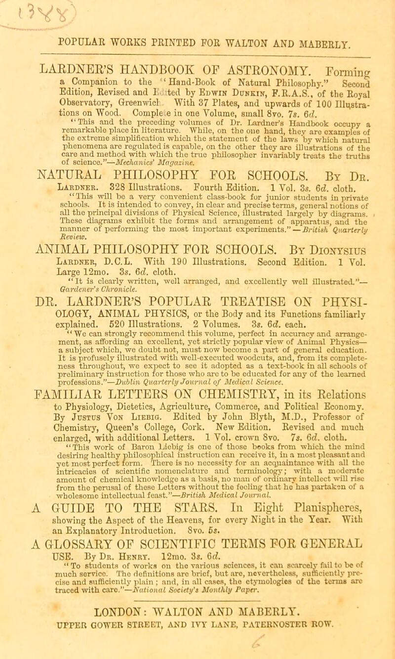 LARDNER’S HANDBOOK OE ASTRONOMY. Forming a Companion to tlie ‘ Hand-Book of Natural Philosophy.” Second Edition, Revised and 1 ted by Edwin Donkin, F.lt.A.S., of the Royal Observatory, Greenwich With 37 Plates, and upwards of 100 Illustra- tions on Wood. Complete in one Volume, small 8vo. 7s. 6d. “This and the preceding volumes of Dr. Lardner’s Handbook occupy a remarkable place in literature. While, on the one hand, they are examples of the extreme simplification which the statement of the laws by which natural phenomena are regulated is capable, on the other they are illustrations of the care and method with which the true philosopher invariably treats the truths of science.”—Mechanics' Magazine. NATURAL PHILOSOPHY FOR SCHOOLS. By Dr. Lardner. 328 Illustrations. Fourth Edition. 1 Vol. 3s. Gd. cloth. “This will be a very convenient class-book for junior students in private schools. It is intended to convey, in clear and precise terms, general notions of all the principal divisions of Physical Science, illustrated largely by diagrams. These diagrams exhibit the forms and arrangement of apparatus, and the manner of performing the most important experiments.” — British Quarterly Review. ANIMAL PHILOSOPHY FOR SCHOOLS. By Dionysius Labdner, D.C.L. With 190 Illustrations. Second Edition. 1 Vol. Large 12mo. 3s. Cd. cloth. “It is clearly written, well arranged, and excellently well illustrated.”— Gardener's Chronicle. DR. LARDNER’S POPULAR TREATISE ON PHYSI- OLOGY, ANIMAL PHYSICS, or the Body and its Functions familiarly explained. 520 Illustrations. 2 Volumes. 3s. 6d. each. “We can strongly recommend this volume, perfect in accuracy and arrange- ment, as affording an excellent, yet strictly popular view of Animal Physics— a subject which, we doubt not, must now become a part of general education. It is profusely illustrated with well-executed woodcuts, and, from its complete- ness throughout, we expect to see it adopted as a text-book in all schools of preliminary instruction for those who are to be educated for any of the learned professions.”—Dublin Quarterly Journal of Medical Science. FAMILIAR LETTERS ON CHEMISTRY, in its Relations to Physiology, Dietetics, Agriculture, Commerce, and Political Economy. By Justus Von Liebig. Edited by John Blyth, M.D., Professor of Chemistry, Queen’s College, Cork. New Edition. Revised and much enlarged, with additional Letters. 1 Vol. crown 8vo. 7s. Cd. cloth. “This work of Baron Liebig is one of those books from which the mind desiring healthy philosophical instruction can receivo it, in a most pleasant and yet most perfect form. There is no necessity for an acquaintance 'with all the intricacies of scientific nomenclature and terminology; with a moderate amount of chemical knowledge as a basis, no man of ordinary intellect null rise from the perusal of these Letters without the fooling that he has partaken of a wholesome intellectual feast.”—British Medical Journal. A GUIDE TO THE STARS. In Eight Planispheres, showing the Aspect of the Heavens, for every Night in the Year. With an Explanatory Introduction. 8vo. 5s. A GLOSSARY OF SCIENTIFIC TERMS FOR GENERAL USE. By Dr. Henrt. 12mo. 3s. Gd. “ To students of works on the various sciences, it can scarcely fail to be of much servico. The definitions are brief, but are, nevertheless, sufficiently pre- cise and sufficiently plain ; and, in all cases, the etymologies of the terms arc traced with care.—National Society’s Monthly Paper. LONDON:WALTON AND MABERLY. UPPER GOWER STREET, AND IVY LANE, PATERNOSTER ROW.