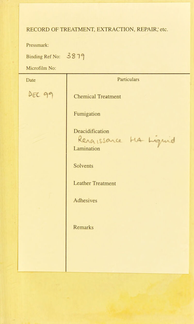 RECORD OF TREATMENT, EXTRACTION, REPAIR; etc. Pressmark: Binding Ref No: iST) Microfilm No: Date Particulars Dec Chemical Treatment Fumigation Deacidification C\ i Lc KA* UtAAvvjj Lamination Solvents Leather Treatment Adhesives Remarks