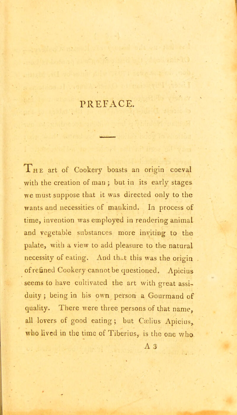 PREFACE. The art of Cookery boasts an origin coeval with the creation of man ; but in its early stages we must suppose that it was directed only to the wants and necessities of mankind. In process of time, invention was employed in rendering animal and vegetable substances more inviting to the palate, with a view to add pleasure to the natural necessity of eating. And th..t this was the origin of refined Cookery cannot be questioned. Apicius seems to have cultivated the art with great assi- duity ; being in his own person a Gourmand of quality. There were three persons of that name, all lovers of good eating; but Cmlius Apicius,. who lived in the time of Tiberius, is the one who